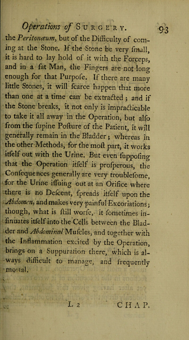 the Peritonaeum, but of the Difficulty of com¬ ing at the Stone. If the Stone be very fmall, it is hard to lay hold of it with the Forceps, and in a fat Man, the Fingers are not long enough for that Purpofe. If there are many little Stones, it will fcarce happen that more than one at a time can be ex traded ; and if the Stone breaks, it not only is impracticable to take it all away in the Operation, but alfo from the fupine Podure of the Patient, it will generally remain in the Bladder 5 whereas in the other Methods, for the mod part, it works itfelf out with the Urine. But even fuppofmg that the Operation itfelf is profperous, the Confequences generally are very troublefome, for the Urine ifluing out at an Orifice where there is no Defcent, fpreads itfelf upon the Abdomen, and makes very painful Excoriations; though, what is dill worfe, it fometimes in- finuates itfelf into the Cells between the Blad¬ der and Abdominal Mufcles, and together v/ith the Inflammation excited by the Operation, brings on a Suppuration there, which is al¬ ways difficult to manage, and frequently mortal.