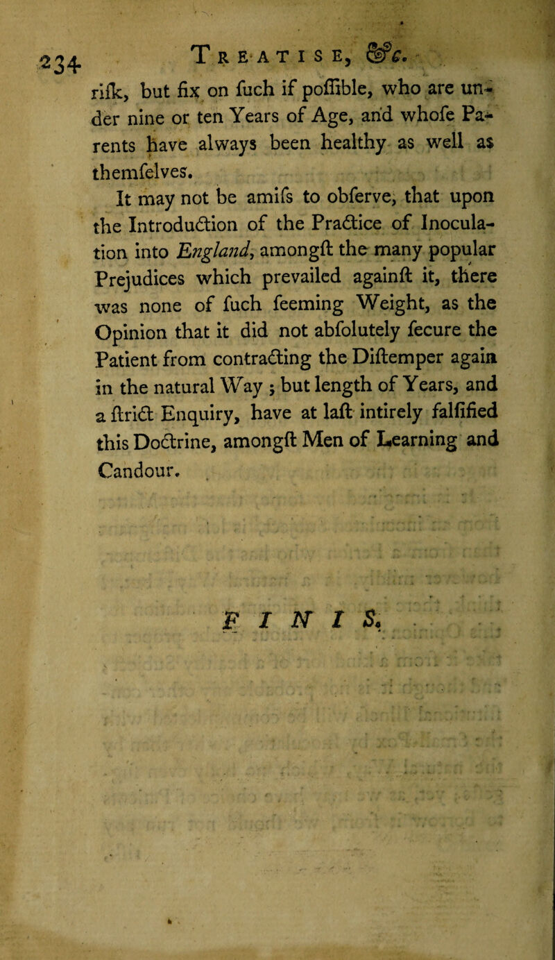Treatise, &c. *w rifle, but fix on fuch if poffible, who are un¬ der nine or ten Years of Age, arid whofe Pa¬ rents have always been healthy as well a$ themfelves. It may not be amifs to obferve, that upon the Introduction of the Practice of Inocula¬ tion into England, amongft the many popular Prejudices which prevailed againft it, there was none of fuch feeming Weight, as the Opinion that it did not abfolutely fecure the Patient from contracting the Diftemper again in the natural Way ; but length of Years, and a ftriCt Enquiry, have at laft intirely falfified this Doctrine, amongft Men of Learning and Candour, FINIS. k