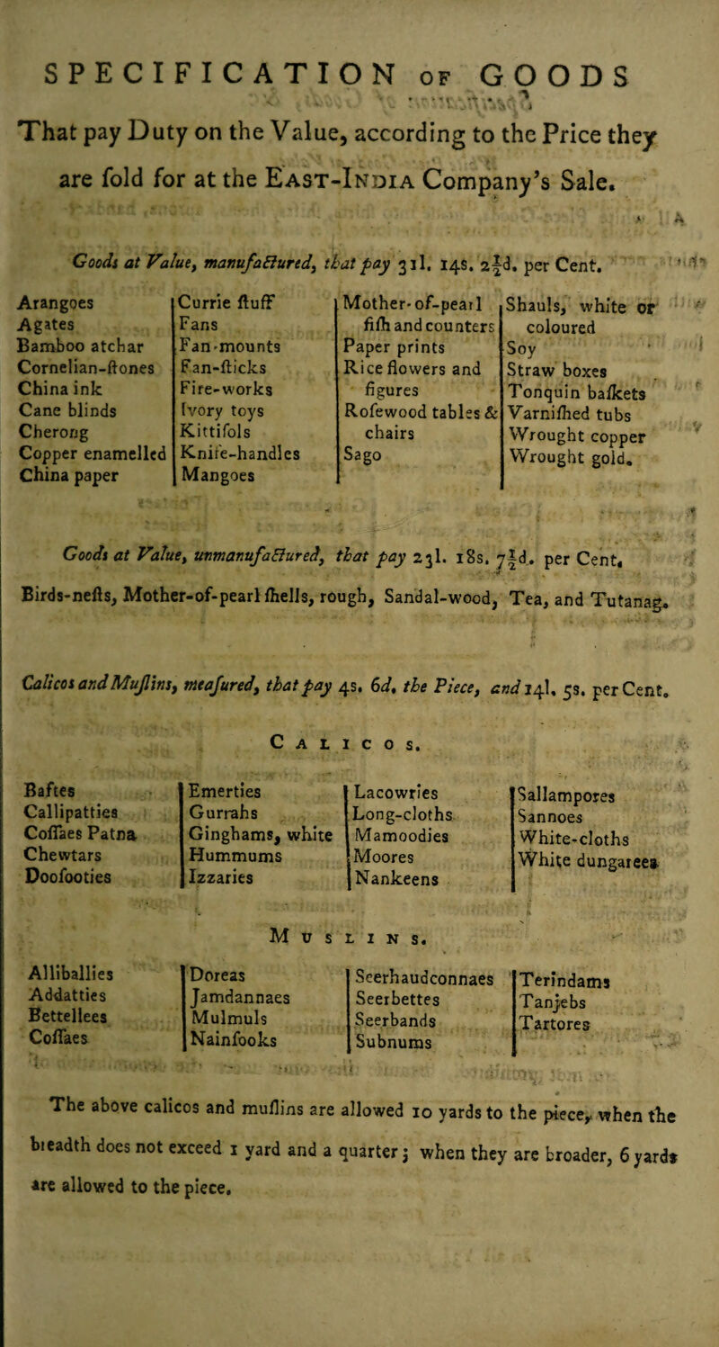 SPECIFICATION of GOODS 4 That pay Duty on the Value, according to the Price they are fold for at the East-India Company’s Sale. Goodi at Value, manufaEiurtd, that pay 31I. 14s. 2|<3. per Cent. Arangoes Currie fluff Mother-of-pearl Agates Fans filh and counters Bamboo atchar Fan-mounts Paper prints Cornelian-ftones Fan-flicks Rice flowers and China ink Fire-works figures Cane blinds Ivory toys Rofewood tables & Cherong Kittifols chairs Copper enamelled China paper Knife-handles Mangoes Sago Shauls, white or coloured Soy Straw boxes Tonquin balkets Varniflied tubs Wrought copper Wrought gold. Goodi at Value, unmanufaElured, flat pay 23I. i8s. yid. per Cent, ■U Birds-nefls, Mother-of-pearl Ihells, rough, Sandal-wood, Tea, and Tutanag, Calicos andMujlins, mtajured, that pay 4s. hd, the Piece, cttdj^\, 5s. per Cent. Calicos. Baftes Emerties Lacowries Callipatties Gurrahs Long-cloths. Coffaes Patna Ginghams, white Mamoodies Chewtars Hummums Moores Doofooties Izzaries [Nankeens M u s C. I N S. Alliballies Doreas Scerhaudconnaes Addatties Jamdannaes Seerbettes Bettellees Mulmuls Seerbands Coffaes Nainfooks Subnums Sallampores Sannoes White-cloths White dungaree* Terindamj Tanjebs Tartores The above calicos and muflins are allowed 10 yards to the piece^ when tlie breadth does not exceed i yard and a quarter j when they are broader, 6 yard* *re allowed to the piece.