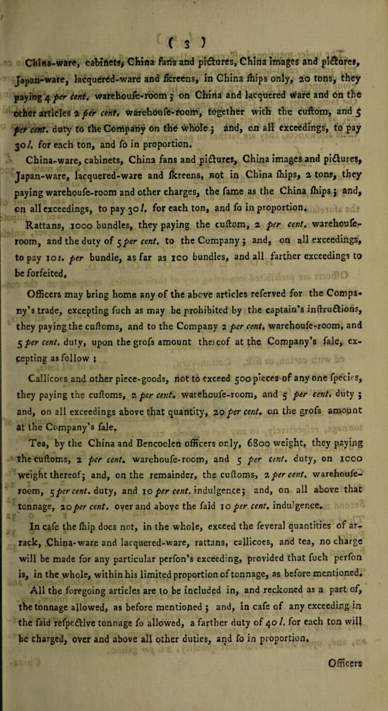 China-ware, cabineta, China fhm and pi£turcs, China Images and pi^llorea. Japan-ware, hcquer^d-ware and fereens, in China fhips only, 20 tons, they payihg 4 ftr tent, warehoufe-room j on China and lacquered Ware and On the other articles 2 per cent, warehoofo-itoom, together with the cuAom, and $ pet tint, duty to the Gompaiiy on the whole j and, on all cxceedings, to pay 30/. for each ton, and fo in proportion. China-ware, cabinets, China fans and piflurcs, China images and pictures, Japan-ware, lacquered-ware and Ikreens, not in China fhips, 2 tons, they paying warehoufe-roora and other charges, the fame as the China fhips j and, on all cxceedings, to pay 30/, for each ton, and fo in proportion. Rattans, 1000 bundles, they paying the cuftom, 2 per cent, warehoufe- room, and the duty of 5/>er to the Company j and, on all cxceedings, to pay loj. per bundle, as far as ico bundles, and all farther cxceedings to be forfeited. Officers may bring home any of the above articles referred for the Compaq ny’s trade, exceptirrg fuch as may be prohibited by the captain’s inftruftions, they paying the cuftoms, and to the Company 2 per cent, warehoufe-room, and 5 per cent, duty, upon the grofs amount thei eof at the Company’s fale, ex¬ cepting as follow ; Callicoes and other piece-goods, riot to exceed 500 pieces of anyone fpecies, they paying the cuffoms, z per cent, warehoufe-room, and 5 per cent, duty j and, on all cxceedings above that quantity, zo per cent, on the grofs amount at the Company’s faje. Tea, by the China and Bencoolen officers only, 6800 weight, they paying the cuftoms, 2 per cent, warehoufe-room, and 5 per cent, duty, on icoo weight thereof J and, on the remainder, the cuftoms, z per cent, warehoufe- room, ^ per cent, and jo indulgence; and, on all above that tonnage, zo per cent, oyer and above the faid 10 per cent, indulgence. In cafe the fhip does not, in the whole, exceed the feveral quantities of ar¬ rack, China-ware and lacquered-ware, rattans, callicoes, and tea, no charge will be made for any particular perfon’s exceeding, provided that fuch perfon is, in the whole, within his limited proportion of tonnage, as before mentioned. All the foregoing articles are to be included in, and reckoned as a part of, the tonnage allowed, as before mentioned ; and, in cafe of any exceeding in the faid refpeftive tonnage fo allowed, a farther duty of 40 /. for each ton will be charged, over and above all other duties, and fo in proportion. Officers