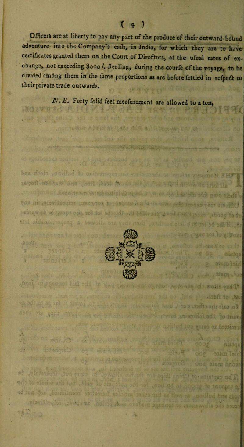 Officers are at liberty to pay any part of the produce of their outward-hobnd advMturT into the Company’s ca/h, in India, for which they are t^have certificates granted them on the Court of Diredors, at the ufual rates of ex¬ change, not exceeding 8000 4 flerling^ during the courfe of the voyage, to be divided amOng them in the fame proportions as are before fettled in refpeft to theirprivate trade outwards. N, Forty folid feet meafurement are allowed to a ton.