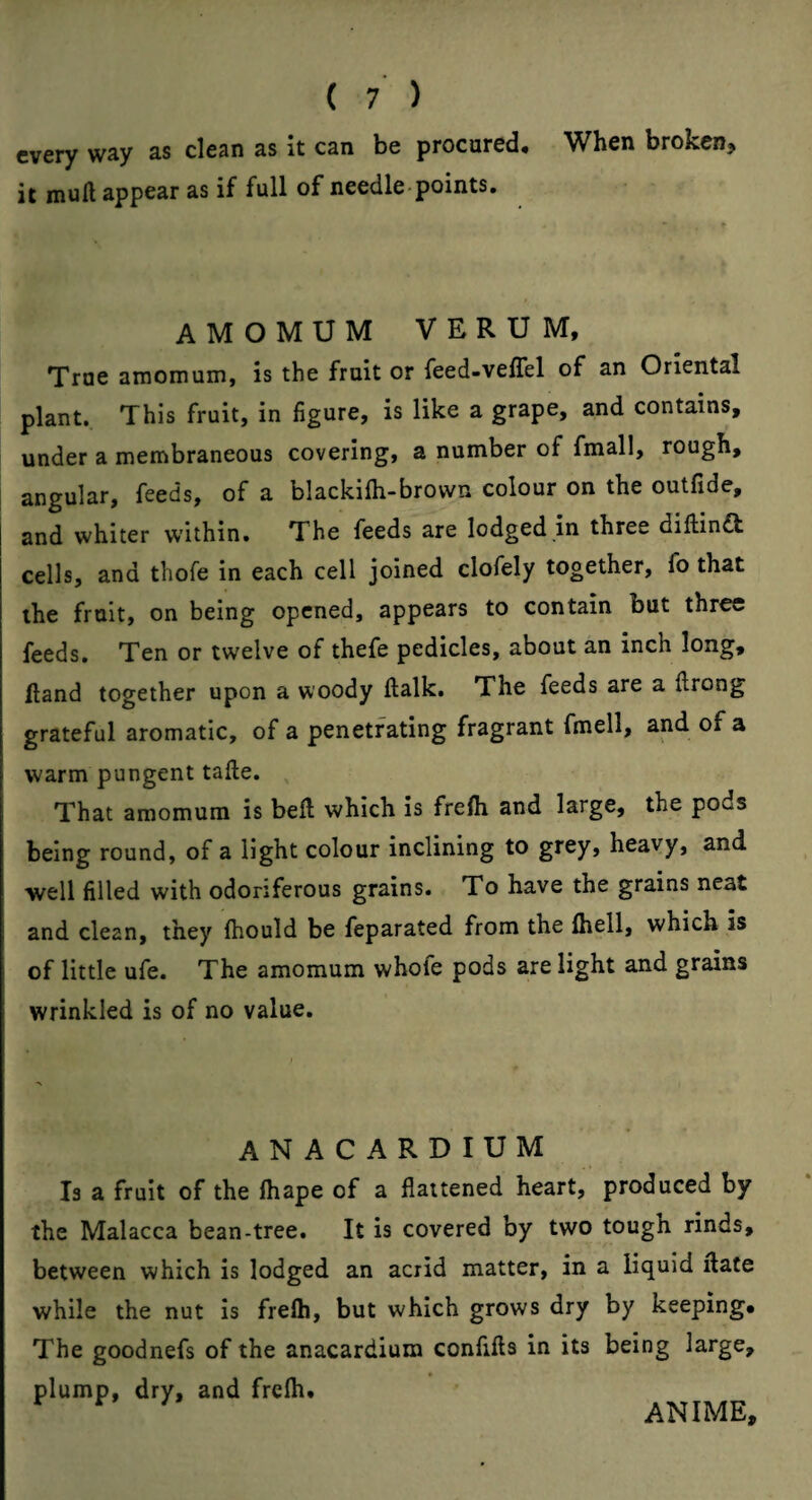 every way as clean as it can be procared. When broken, it mull appear as if full of needle points. AMOMUM VERUM, True amomum, is the fruit or feed-velTel of an Oriental plant. This fruit, in figure, is like a grape, and contains, under a membraneous covering, a number of fmall, rough, angular, feeds, of a blackifli-brown colour on the outfide, and whiter w’ithin. The feeds are lodged in three dillin£t cells, and thofe in each cell joined clofely together, fo that the fruit, on being opened, appears to contain but three feeds. Ten or twelve of thefe pedicles, about an inch long. Hand together upon a woody ftalk. The feeds are a ftrong grateful aromatic, of a penetrating fragrant fmell, and of a warm pungent tafte. That amomum is bell which is freih and large, the pods being round, of a light colour inclining to grey, heavy, and well filled with odoriferous grains. To have the grains neat and clean, they Ihould be feparated from the Ihell, which is of little ufe. The amomum whofe pods are light and grains wrinkled is of no value. ANACARDIUM Is a fruit of the lhape of a flattened heart, produced by the Malacca bean-tree. It is covered by two tough rinds, between which is lodged an acrid matter, in a liquid Hate while the nut is freih, but which grows dry by keeping* The goodnefs of the anacardium confills in its being large, plump, dry, and freih. ANIME,