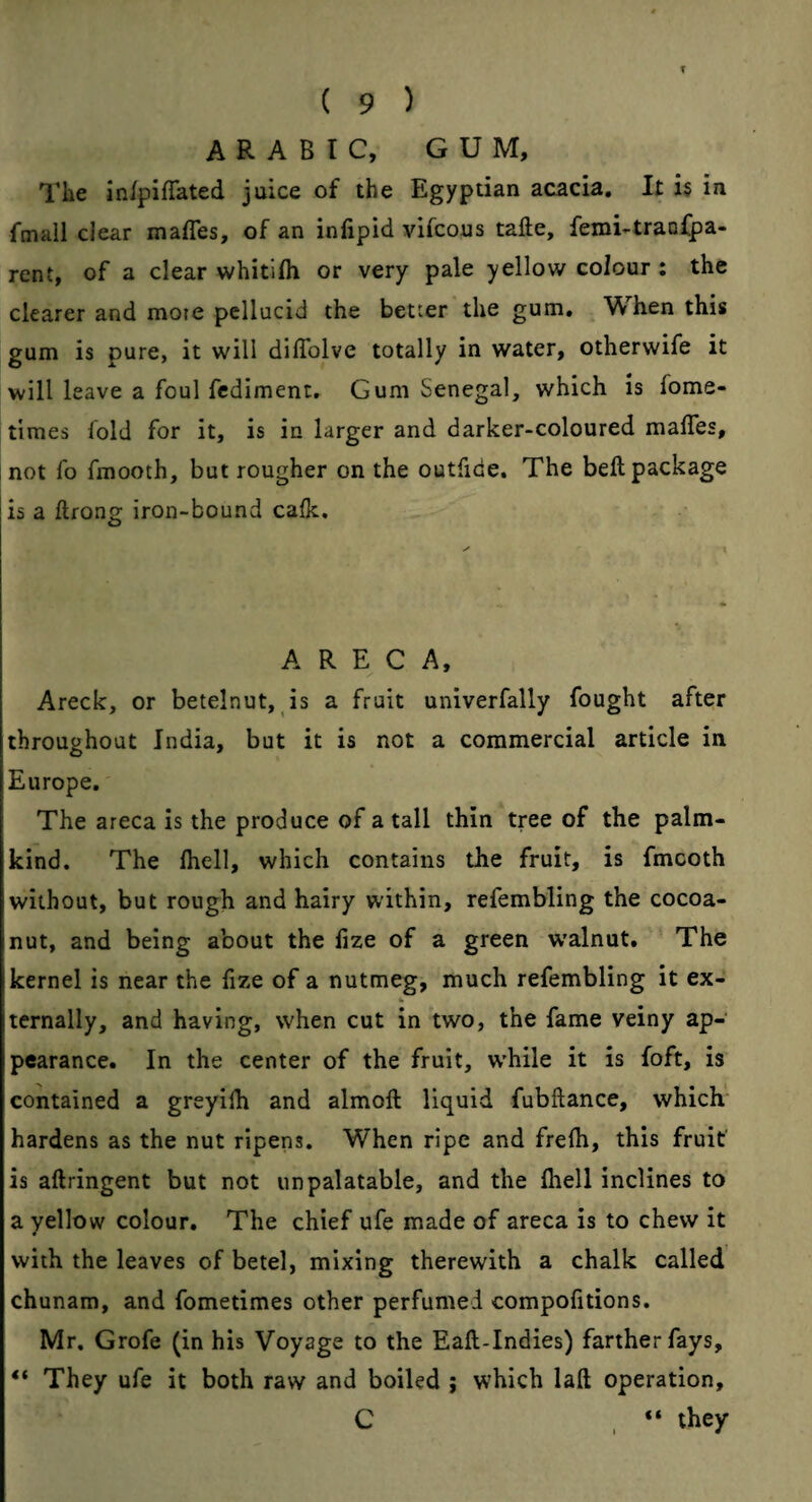 T ( 9 ) ARABIC, GUM, Tlie in/fiffated juice of the Egyptian acacia. It i§ in fmall clear maffes, of an infipid vifcous tafte, femi-traDfpa- rent, of a clear whitifli or very pale yellow colour ; the clearer and mote pellucid the better the gum. When this gum is pure, it will diffolve totally in water, otherwife it will leave a foul fcdiment. Gum Senegal, which is fome- times fold for it, is in larger and darker-coloured maffes, not fo fmooth, but rougher on the outfide. The bell package is a ftfong iron-bound calk. A R E C A, Areck, or betelnut, is a fruit univerfally fought after throughout India, but it is not a commercial article in Europe. The areca is the produce of a tall thin tree of the palm- kind. The (hell, which contains tlie fruit, is fmcoth without, but rough and hairy within, refembling the cocoa- nut, and being about the hze of a green w'alnut. The kernel is near the lize of a nutmeg, much refembling it ex- ternally, and having, when cut in two, the fame veiny ap¬ pearance. In the center of the fruit, w'hile it is foft, is contained a greyilh and almoft liquid fubftance, which hardens as the nut ripens. When ripe and frelh, this fruit is aftringent but not unpalatable, and the Ihell inclines to a yellow colour. The chief ufe made of areca is to chew it with the leaves of betel, mixing therewith a chalk called chunam, and fometimes other perfumed compofitions. Mr. Grofe (in his Voyage to the Eaft-Indies) farther fays, “ They ufe it both raw and boiled 9 which laft operation, C “ they