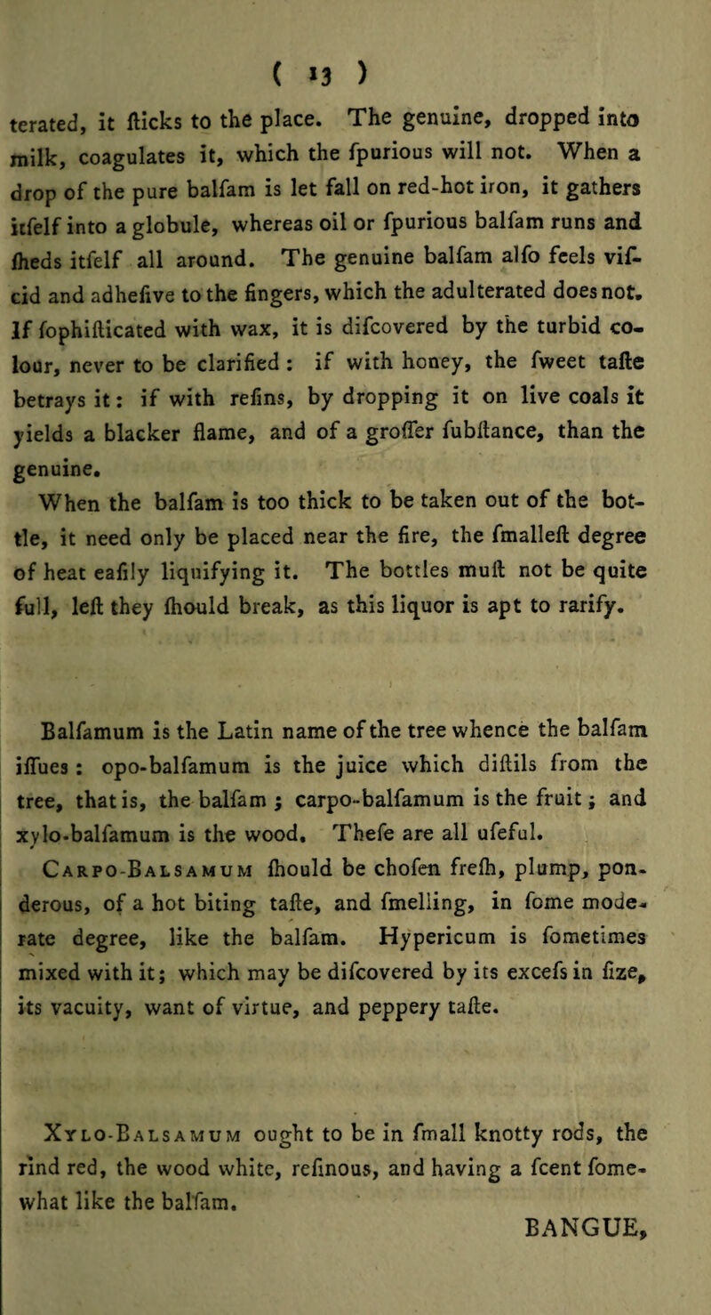 ( *3 ) terated, it flicks to the place. The genuine, dropped into milk, coagulates it, which the fpurious will not. When a drop of the pure balfam is let fall on red-hot iron, it gathers itfelf into a globule, whereas oil or fpurious balfam runs and fheds itfelf all around. The genuine balfam alfo feels vif- cid and adhefive to the fingers, which the adulterated does not. If fophifticated with wax, it is difcovered by the turbid co¬ lour, never to be clarified : if with honey, the fweet tafte betrays it: if with refins, by dropping it on live coals it yields a blacker flame, and of a groffer fubftance, than the genuine. When the balfam is too thick to be taken out of the bot¬ tle, it need only be placed near the fire, the fmallell degree of heat eafily liquifying it. The bottles muft not be quite full, left they fhould break, as this liquor is apt to rarify. Balfamum is the Latin name of the tree whence the balfam ilTues: opo-balfamum is the juice which diftils from the 1 tree, that is, the balfam ; carpo-balfamum is the fruit; and I xylo-balfamum is the wood, Thefe are all ufeful. I Carpo-Balsamum fhould be chofen frefh, plump, pon. i derous, of a hot biting tafte, and fmelling, in feme mode¬ rate degree, like the balfam. Hypericum is fometimes mixed with it; which may be difcovered by its excefs in fize^ its vacuity, want of virtue, and peppery tafte. Xylo-Balsamum ought to be in fmall knotty rods, the rind red, the wood white, refinous, and having a feent fome- what like the balfam. BANGUE,