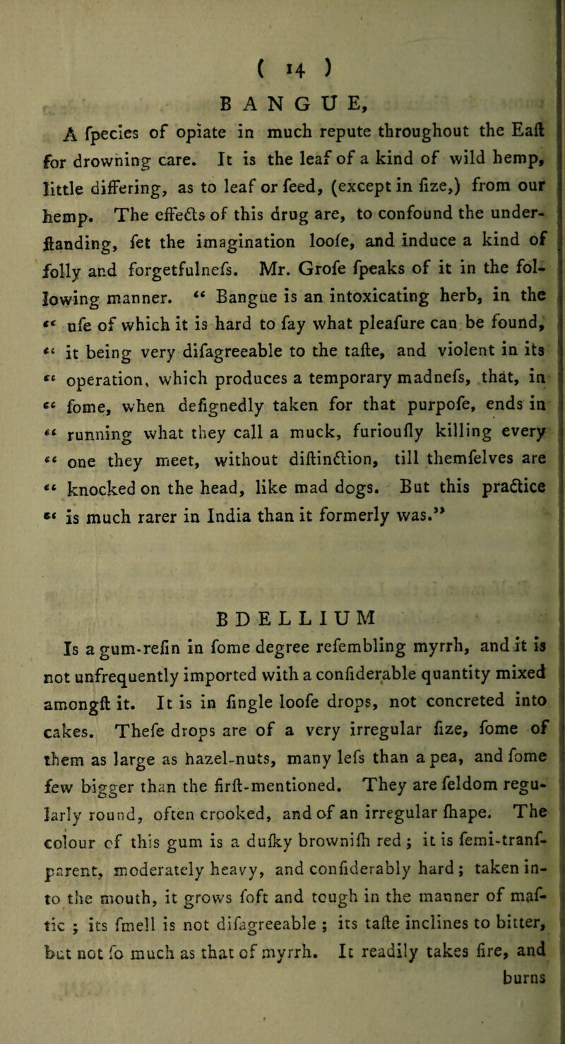 ( >4 ) B A N G U E, A fpeclcs of opiate in much repute throughout the Eaft for drowning care. It is the leaf of a kind of wild hemp, little differing, as to leaf or feed, (except in fize,) from our hemp. The effedls of this drug are, to confound the under- ftanding, fet the imagination loofe, and induce a kind of folly and forgetfulnefs. Mr. Grofe fpeaks of it in the fol¬ lowing manner. “ Bangue is an intoxicating herb, in the ufe of which it is hard to fay what pleafure can be found, “ it being very difagreeable to the tafte, and violent in its operation, which produces a temporary madnefs, that, in fome, when defignedly taken for that purpofe, ends in running what they call a muck, furioufly killing every one they meet, without diftindlion, till themfelves are “ knocked on the head, like mad dogs. But this pradlice is much rarer in India than it formerly was.’* BDELLIUM Is agum-refin in fome degree refembling myrrh, and it is : not unfrequently imported with a confiderable quantity mixed ^ amongft it. It is in lingle loofe drops, not concreted into | cakes. Thefe drops are of a very irregular fize, fome of them as large as hazel-nuts, many lefs than a pea, and fome few bigger than the firft-mentioned. They are feldom regu¬ larly round, often crooked, and of an irregular fhape. The colour cf this gum is a dulky brownifh red; it is femi-tranf- parent, moderately heavy, and confiderably hard ; taken in- j to the mouth, it grows foft and tough in the manner of maf- j tic ; its fmell is not difagreeable ; its tafte inclines to bitter, < but not fo much as that of .myrrh. It readily takes fire, and i burns i J