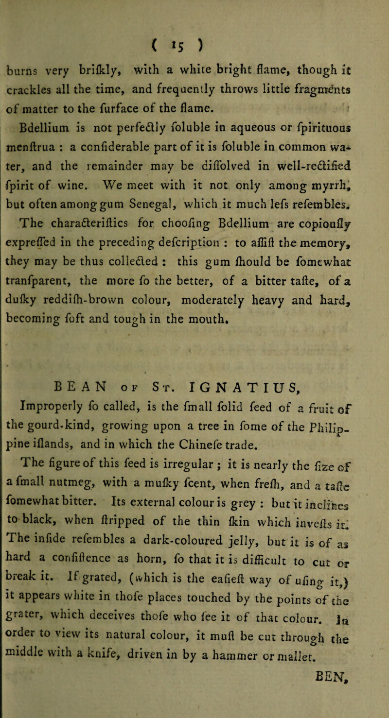 ( <5 ) burns very brifkly, with a white bright flame, though it crackles all the time, and frequently throws little fragments of matter to the furface of the flame. Bdellium is not perfedly foluble in aqueous or fpirituous menftrua : a ccnfiderable part of it is foluble in common wa* ter, and the remainder may be diflblved in well-redlifled fpirit of wine. We meet with it not only among myrrh^ but often among gum Senegal, which it much lefs refembles. The charadteriftics for chooflng Bdellium are copioufly exprefled in the preceding defcriptioii : to allift the memory, they may be thus colledled : this gum Ihould be fomewhat tranfparent, the more fo the better, of a bitter tafte, of a dufky reddilh-brown colour, moderately heavy and hard, becoming foft and tough in the mouth. BEAN OF St. IGNATIUS, Improperly fo called, is the fmall folid feed of a fruit of the gourd-kind, growing upon a tree in fome of the Philip¬ pine iflands, and in which the Chinefe trade. The figure of this feed is irregular ; it is nearly the fize of a fmall nutmeg, with a mulky fcent, when frelh, and a tafle fomewhat bitter. Its external colour is grey ; but it inclines tch black, when ftripped of the thin fkin which invefls iti The infide refembles a dark-coloured jelly, but it is of as hard a confiftence as horn, fo that it is difficult to cut or break it. If grated, (which is the eafiefl: way of ufing it,) it appears white in thofe places touched by the points of the grater, which deceives thofe who fee it of that colour. Jq order to view its natural colour, it mull be cut through the middle with a knife, driven in by a hammer or mallet. ben.