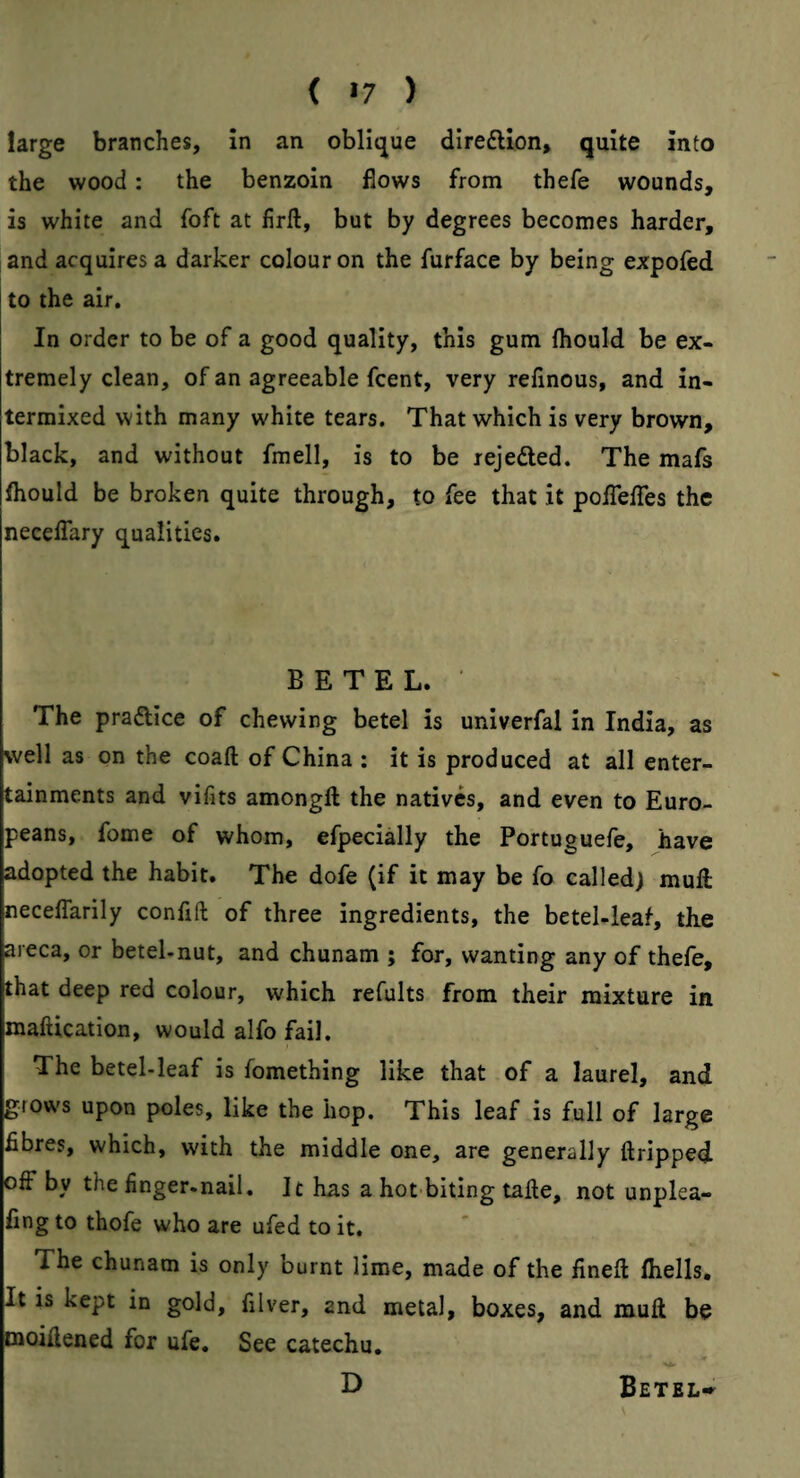 ( «7 ) large branches, In an obli<jue direfllon, quite into the wood: the benzoin flows from thefe wounds, is white and foft at firft, but by degrees becomes harder, and acquires a darker colour on the furface by being expofed to the air. In order to be of a good quality, this gum ftiould be ex¬ tremely clean, of an agreeable fcent, very reflnous, and in¬ termixed with many white tears. That which is very brown, black, and without fmell, is to be rejedled. The mafs (hould be broken quite through, to fee that it poiTefles the neceflary qualities. BETEL. • The pradice of chewing betel is univerfal In India, as well as on the coaft of China ; it is produced at all enter¬ tainments and vifits amongfl: the natives, and even to Euro¬ peans, fome of whom, efpecially the Portuguefe, have adopted the habit. The dofe (if it may be fo called^ muft neceffarily confifl: of three ingredients, the betel-leaf, the areca, or betel-nut, and chunam ; for, wanting any of thefe, that deep red colour, which refults from their mixture in maftication, would alfo fail. The betel-leaf is fomething like that of a laurel, and grows upon poles, like the hop. This leaf is full of large fibres, which, with the middle one, are generally ftripped off by the finger-nail. It has a hot biting talle, not unplea- fing to thofe who are ufed to it. The chunam is only burnt lime, made of the fined fliells. It is kept in gold, filver, and metal, boxes, and mud be cnoidened for ufe. See catechu, D Betel-^