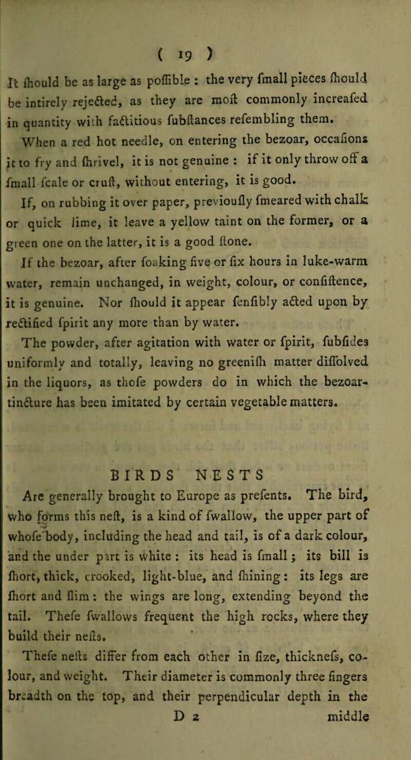 It (hould be as large as poffible : the very fmall pieces Ihould be intirely rejeaed, as they are moil commonly increafed in quantity with faaitious fubftances refembling them. When a red hot needle, on entering the bezoar, occafions it to fry and (hrivel, it is not genuine : if it only throw off a ^ * fmall fcale or cruft, without entering, it is good. If, on rubbing it over paper, previoufly fmeared with chalk or quick Jime, it leave a yellow taint on the former, or a green one on the latter, it is a good ftone. If the bezoar, after foaking five or fix hours in luke-warni water, remain unchanged, in weight, colour, or confidence, it is genuine. Nor fhould it appear fenfibly adled upon by redlified fpirit any more than by water. The powder, after agitation with water or fpirit, fubfides uniformly and totally, leaving no greenilh matter dilTolved in the liquors, as thofe powders do in which the bezoar- tindlure has been imitated by certain vegetable matters. BIRDS N>ESTS Are generally brought to Europe as prefents. The bird, who forms this neft, is a kind of fwallow, the upper part of whofe'body, including the head and tail, is of a dark colour, and the under part is white : its head is fmall; its bill is Ihort, thick, crooked, light-blue, and fhining: its legs are fhort and flira: the wings are long, extending beyond the tail. Thefe fwallows frequent the high rocks, where they build their nefts. Thefe nefts differ from each other in fize, thicknefs, co¬ lour, and weight. Their diameter is commonly three fingers breadth on the top, and their perpendicular depth in the D 2 middle