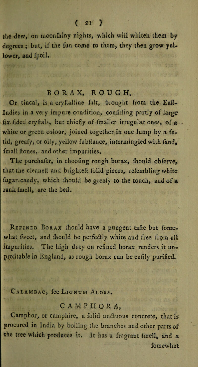 the dew, on moonfliiny nights, which will whiten them by degrees; but, if the fun come to them, they then grow yel¬ lower, and fpoil. BORAX, ROUGH, Or tincal, is a cryftalline fait, brought from the Eaft- Indies in a very impure condition, confiding partly of large fix-fided crydals, but chiefly of fmaller irregular ones, of a - white or green colour, joined together in one lump by a fe¬ tid, greafy, or oily, yellow fubflance, intermingled with fandt fmall ftones, and other impurities. The purchafer, in choofing rough borax, fhould obferve, that the cleaneft and brighteft folid pieces, refembling white fugar-candy, which fhould be greafy to the touch, and of a rank fmell, are the bell. Refined Borax fhould have a pungent tafle but fome- what fweet, and fhould be perfedlly white and free from all impurities. The high duty on refined borax renders it un¬ profitable in England, as rough borax can be eafily purified. Calambac, fee Lignum Aloes, CAMPHOR A, Camphor, or camphire, a folid unciuous concrete, that is procured in India by boiling the branches and other parts of the tree which produces it. It has a fragrant fmell, and a foraewhat