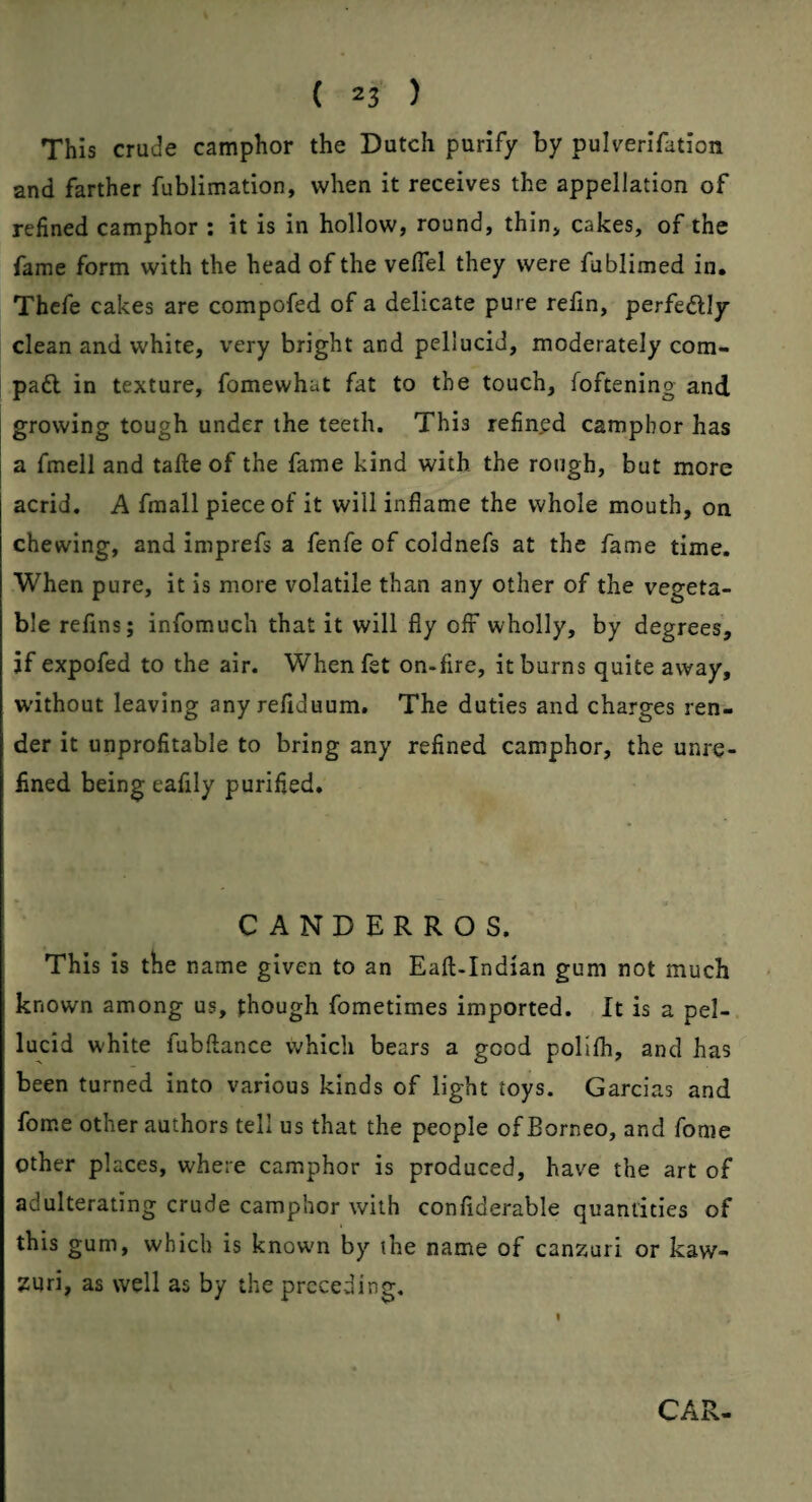 This crude camphor the Dutch purify by pulverifation and farther fublimation, when it receives the appellation of refined camphor ; it is in hollow, round, thin, cakes, of the fame form with the head of the velTel they were fublimed in* Thefe cakes are compofed of a delicate pure relin, perfedlly clean and white, very bright and pellucid, moderately corn- pad in texture, fomewhat fat to the touch, foftening and growing tough under the teeth. This refined camphor has a fmell and talle of the fame kind with the rough, but more acrid. A fmall piece of it will inflame the whole mouth, on chewing, and imprefs a fenfe of coldnefs at the fame time. When pure, it is more volatile than any other of the vegeta¬ ble reflns; infomuch that it will fly olF wholly, by degrees, jf expofed to the air. Whenfet on-fire, it burns quite away, W’ithout leaving any refiduum. The duties and charges ren¬ der it unprofitable to bring any refined camphor, the unre¬ fined being eafily purified. CANDERROS. This is the name given to an Eaft-Indian gum not much known among us, though fometimes imported. It is a pel-, lucid white fubftance which bears a good poHfh, and has been turned into various kinds of light toys. Garcias and fome other authors tell us that the people of Borneo, and fome other places, where camphor is produced, have the art of adulterating crude camphor with confiderable quantities of this gum, which is know'n by the name of canzuri or kaw- zuri, as well as by the preceding. CAR-