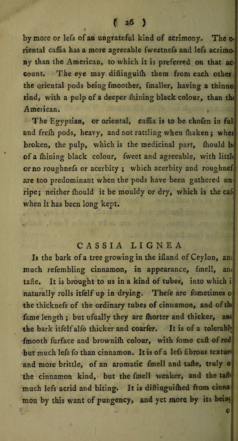 I by more or lefs of an ungrateful kind of acrimony. The o» riental caffia has a more agreeable fweetnefs and lefs acrimo¬ ny than the American, to which it is preferred on that ac¬ count. The eye may diftinguilh them from each other, the oriental pods being fmoother, fmaller, having a thinne; rind, with a pulp of a deeper -ftiining black colour, than th< American. , The Egyptian, or oriental, caffia is to be chofen in ful and frelh pods, heavy, and not rattling when lhaken ; wher broken, the pulp, which is the medicinal part, ftiould b( of a Alining black colour, fweet and agreeable, with litth or no roughnefs or acerbity ; which acerbity and roughnef are too predominant when the pods have been gathered un-i ripe; neither (hould it be mouldy or dry, which is the caft when it has been long kept. CASSIA LIGNEA Is the bark of a tree growing in the illand of Ceylon, anc| much refembling cinnamon, in appearance, fmell, anc] taile. It is brought to us in a kind of tubes, into which i naturally rolls itfelf up in drying. Thefe are fometimes o the thicknefs of the ordinary tubes of cinnamon, and of th fame length ; but ufually they are Ihorter and thicker, an< the bark itfelf alfo thicker and coarfer. It is of a tolerabl], fmooth furface and brownifli colour, with fome call of red 'but much lefs fo than cinnamon. It is of a lefs fibrous textur< and more brittle, of an aromatic fmell and tafte, truly o the cinnamon kind, but the fmell weaker, and the taffii much lefs acrid and biting. It is diftinguilhed from cinna mon by this want of pungency, and yet more by its bcin^