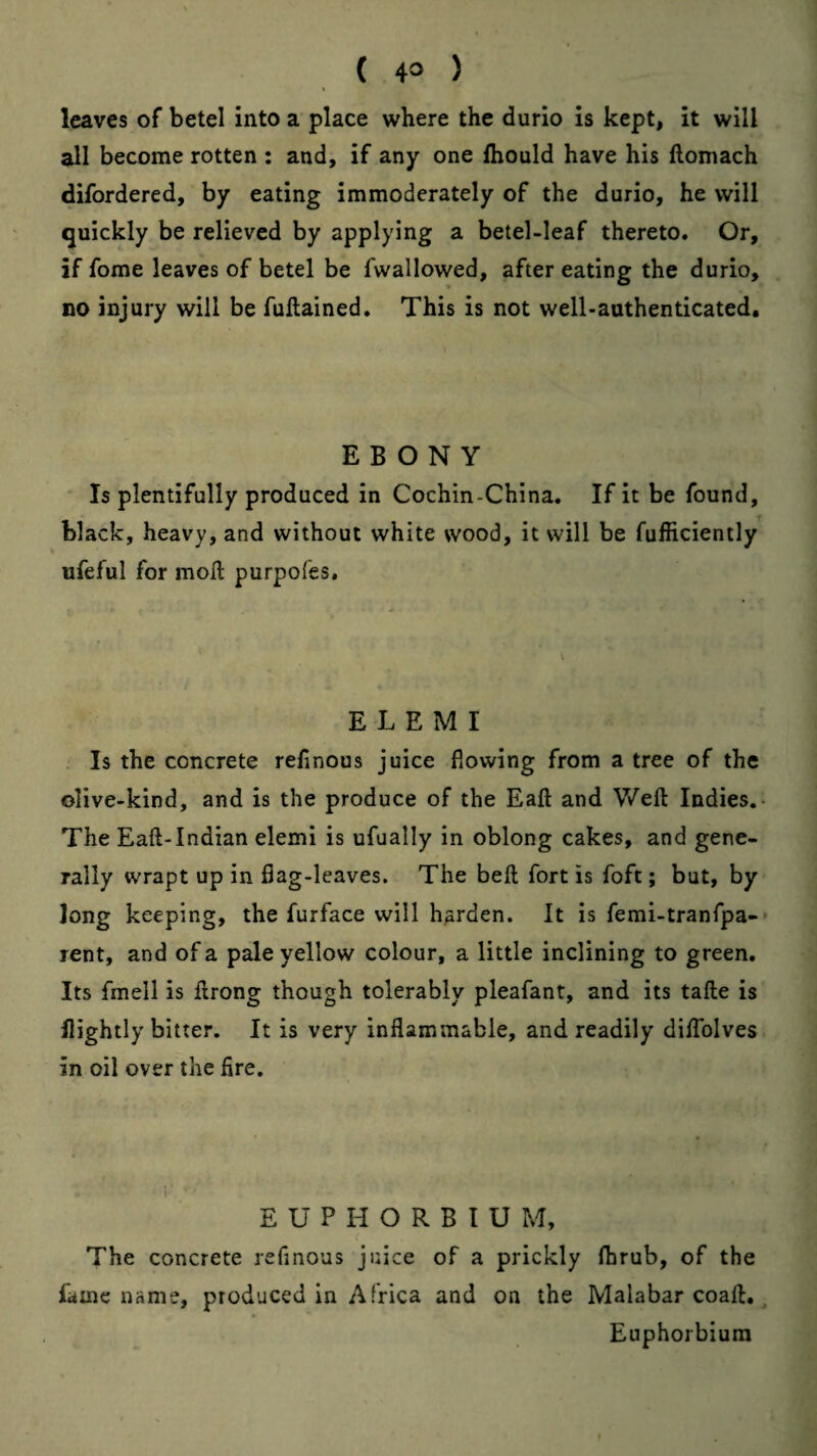 leaves of betel into a place where the durio is kept, it will all become rotten : and, if any one fhould have his llomach difordered, by eating immoderately of the durio, he will quickly be relieved by applying a betel-leaf thereto. Or, if fome leaves of betel be fwallowed, after eating the durio, no injury will be fullained. This is not well-authenticated. EBONY * Is plentifully produced in Cochin-China. If it be found, black, heavy, and without white wood, it will be fufficiently ufeful for moll purpofes. E L E M I Is the concrete refinous juice flowing from a tree of the olive-kind, and is the produce of the Eaft and Weft Indies.- The Eaft-lndian elemi is ufually in oblong cakes, and gene¬ rally wrapt up in flag-leaves. The beft fort is foft; but, by long keeping, the furface will harden. It is femi-tranfpa-* rent, and of a pale yellow colour, a little inclining to green. Its fmell is ftrong though tolerably pleafant, and its tafte is nightly bitter. It is very inflammable, and readily diflblves in oil over the fire. E U P H O R B I U M, The concrete refinous juice of a prickly fbrub, of the fame name, produced in Africa and on the Malabar coaft, ^ Euphorbiura