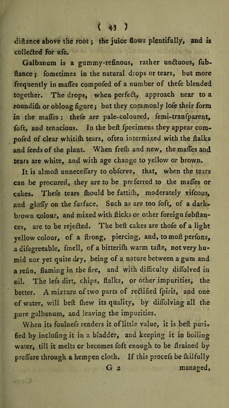 diftance above the root; the juice flows plentifully, and is colleded for ufe. Galbanum is a gummy*refinous, rather unftuous, fub- ftance; fometimes in the natural drops or tears, but more frequently in mafles compofed of a number of thefe blended together. The drops, when perfed, approach near to a roundifti or oblong figure; but they commonly lofe their form in the mafles: thefe are pale-coloured, femi-tranfparent, foft, and tenacious. In the befl fpecimens they appear com¬ pofed of clear whitifh tears, often intermixed with the ftalks and feeds of the plant. When frefh and new, the mafles and tears are white, and with age change to yellow or brown. It is almoft unneceffary to obferve, that, when the tears can be procured, they are to be preferred to the mafles or cakes. Thefe tears Ihould be fatthh, moderately vifcous, and gloffy on the furface. Such as are too foft, of a dark- brown colour, and mixed with flicks or other foreign fubftan- ces, are to be rejeded. The beft cakes are thofe of a light yellow colour, of a flrong, piercing, and, to mofl: perfons, a difagreeable, fmell, of a bitterifh warm tafte, not very hu¬ mid nor yet quite cky, being of a nature between a gum and a refin, flaming in the fire, and with difficulty diflblved in oil. The lefs dirt, chips, llalks, or other impurities, the better. A mixture of two parts of reilified fpirit, and one of water, will beft fhew its quality, by diifolving all the pure galbanum, and leaving the impurities. When its foulnefs renders it oflittle value, it is beft puri¬ fied by inclofing it in a bladder, and keeping it in boiling water, till it melts or becomes foft enough to be ftrained by preffure through a hempen cloth. If this procefs be fkilfully G 2 managed.