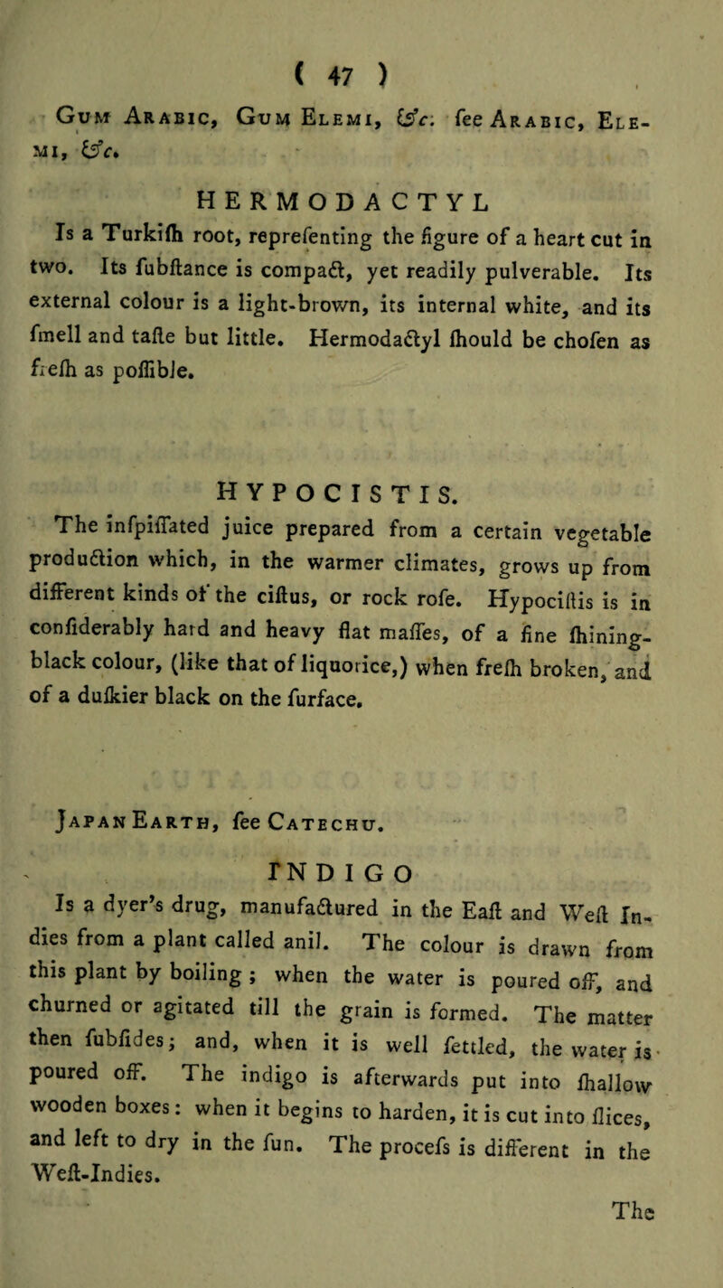 Gum Arabic, Gum Elemi, Csfr: fee Arabic, Ele- MI, hermodactyl Is a Turkilli root, reprefenting the figure of a heart cut in two. Its fubftance is compad, yet readily pulverable. Its external colour is a light-brown, its internal white, and its fmell and talle but little, Hermodadyl Ihould be chofen as fielh as pollibJe. hypocistis. The infpiflated juice prepared from a certain vegetable produdion which, in the warmer climates, grows up from different kinds of the ciftus, or rock rofe. Hypociftis is in confiderably hard and heavy flat mafles, of a fine Ihining- black colour, (like that of liquorice,) when frelh broken, and of a dulkier black on the furface. JapanEarth, fee Catechu. TN D I G O Is a dyer’s drug, manufadured in the Eafl and Weft In¬ dies from a plant called anil. The colour is drawn from this plant by boiling ; when the water is poured off, and churned or agitated till the grain is formed. The matter then fubfides; and, when it is well fettled, the water is- poured off. The indigo is afterwards put into fhallow wooden boxes: when it begins to harden, it is cut into llices, and left to dry in the fun. The procefs is different in the Wefl-Indies. The