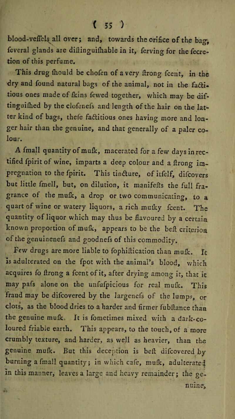 / blood-veffels^all over; and, towards the orifice of the bagv feveral glands are diflinguilliable in it, ferving for the fecre- tion of this perfume. This drug ftiould be chofen of a very firong fcent, in the dry and found natural bags of the animal, not in the fadi- tious ones made of Ikins fewed together, which may be dif* tinguilhed by the clofenefs and length of the hair on the lat¬ ter kind of bags, thefe fadlitious ones having more and lon¬ ger hair than the genuine, and that generally of a paler co¬ lour. A fraall quantity of mufk, macerated for a few days in rec¬ tified fpirit of wine, imparts a deep colour and a ftrong im¬ pregnation to the fpirit. This tindure, of itfelf, difcovers but little fmell, but, on dilution, it manifefts the full fra¬ grance of the mulk, a drop or two communicating, to a quart of wine or watery liquors, a rich mulky fcent. The quantity of liquor which may thus be liavoured by a certain known proportion of mulk, appears to be the befi; criterion of the genuinenefs and goodnefs of this commodity. Few drugs are more liable to fophiftication than mulk. It is adulterated on the fpot with the animal’s blood, which acquires fo ftrong a fcent of it, after drying among it, that it may pafs alone on the unfufpicious for real mufk. This fraud may be difcovered by the largenefs of the lumps, or clots, as the blood dries to a harder and firmer fubftance than the genuine mufk^ It is fomedrnes mixed with a dark-co¬ loured friable earth. This appears, to the touch, of a more crumbly texture, and harder, as well as heavier, than th« genuine mufk. But this deception is beft difcovered by burning a fmall quantity; in which cafe, mufk, adulterated in this manner, leaves a large and heavy remainder; the ge¬ nuine.