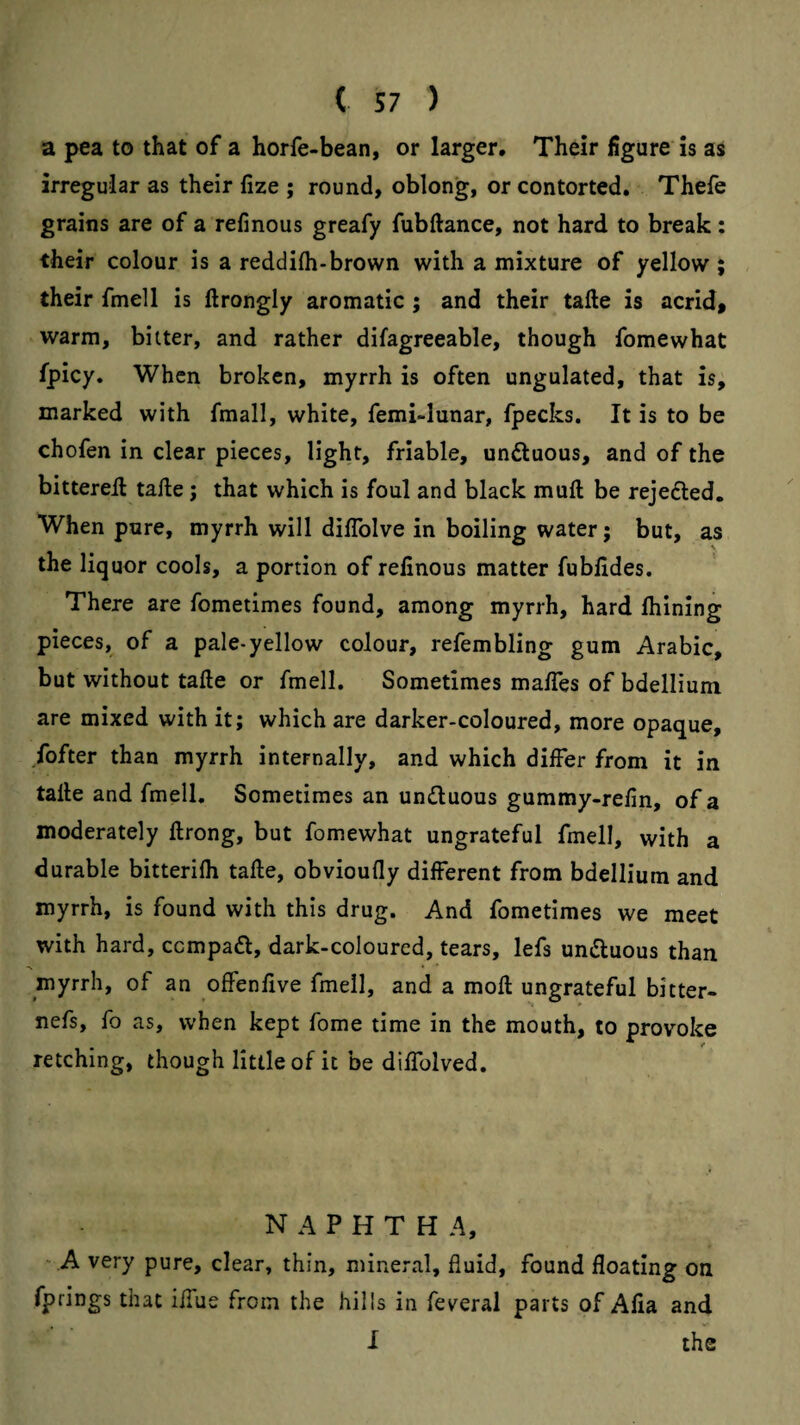 a pea to that of a horfe-bean, or larger. Their figure is as irregular as their fize ; round, oblonjg, or contorted. Thefe grains are of a refinous greafy fubftance, not hard to break: their colour is a reddifli-brown with a mixture of yellow ; their fmell is ftrongly aromatic; and their tafte is acrid» warm, bitter, and rather difagreeable, though fomewhat fpicy. When broken, myrrh is often ungulated, that is, marked with fmall, white, femi-lunar, fpecks. It is to be chofen in clear pieces, light, friable, unftuous, and of the bittereil tafte; that which is foul and black muft be rejefted. When pore, myrrh will diftblve in boiling water; but, as the liquor cools, a portion of refinous matter fubfides. There are fometimes found, among myrrh, hard Ihining pieces, of a pale-yellow colour, refembling gum Arabic, but without tafte or fmell. Sometimes malTes of bdellium are mixed with it; which are darker-coloured, more opaque, fofter than myrrh internally, and which differ from it in tafte and fmell. Sometimes an undluous gummy-refin, of a moderately ftrong, but fomewhat ungrateful fmell, with a durable bitterifh tafte, obvioufly different from bdellium and myrrh, is found with this drug. And fometimes we meet with hard, ccmpa<ft, dark-coloured, tears, lefs umSluous than myrrh, of an offenfive fmell, and a moft ungrateful bitter- nefs, fo as, when kept fome time in the mouth, to provoke retching, though little of it be diflblved. NAPHTHA, ■■ A very pure, clear, thin, mineral, fluid, found floating on fprings that i/Tue from the hills in feveral parts of Afia and I the