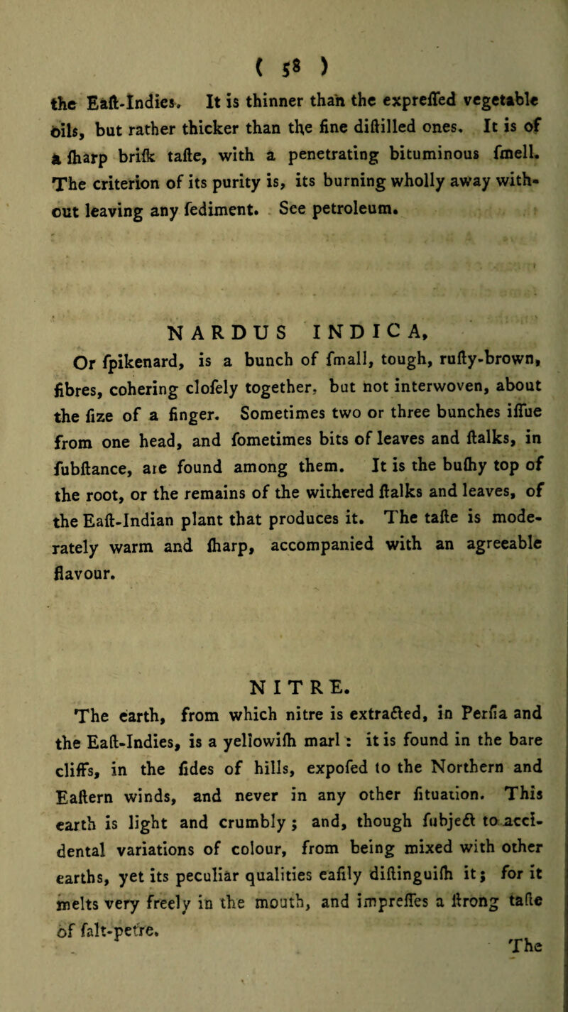 the Eaft-lndie^. It is thinner than the expreffed vcgcttble 6ils, but rather thicker than the fine difiilled ones. It is of Jifliarp briflc tafte, with a penetrating bituminous fmell. The criterion of its purity is, its burning wholly away with¬ out leaving any fediment. . See petroleum* NARDUS INDICA, Or fpikenard, is a bunch of fmall, tough, rufty-brown, fibres, cohering clofely together, but not interwoven, about the fize of a finger. Sometimes two or three bunches ilTue from one head, and fometiraes bits of leaves and ftalks, in fubftance, are found among them. It is the bufliy top of the root, or the remains of the withered llalks and leaves, of the Eaft-Indian plant that produces it. The tafte is mode¬ rately warm and lharp, accompanied with an agreeable flavour. NITRE. The earth, from which nitre is cxtra6led, in Perfia and the Eaft-Indies, is a yellowifh marl; it is found in the bare cliffs, in the fides of hills, expofed to the Northern and | ^ i Eaftern winds, and never in any other fituation. This j earth is light and crumbly; and, though fubjedt to acci¬ dental variations of colour, from being mixed with other earths, yet its peculiar qualities eafily diftinguifti it; for it melts very freely in the mouth, and imprefles a ftrong tafie of falt-petre. The