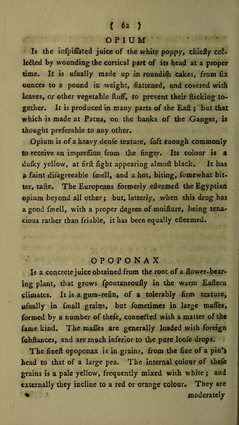 OPIUM’ ■ Is the infpiffated juice of the white poppy, chiefly coU lefted by wounding the cortical part of its head at a proper time. It is ufually made up in roundifti cakes, from fix ounces to a pound in weight, flattened, and covered with leaves, or other vegetable fluff, to prevent their flicking to¬ gether. It is produced in many parts of the Eafl; but that which is made at Patna, on the banks of the Ganges, is thought preferable to any other, ' Opium is of a heavy denfe texture, foft enough commonly to receive an imprefSon from the finger. Its colour is a dufky yellow, at firfl fight appearing almofl black. It has ^ faint difagreeable fmell, and a hot, biting, fomewhat bit¬ ter, tafle. The Europeans formerly efleemed the Egyptian opium beyond all other; but, latterly, when this drug has a good fmell, with a proper degree of moiflure, being tena¬ cious rather than friable, it has been equally efleemed. OPOPONAX I Is a concrete juice obtained from the root of a flower-bear- j Ing plant, that grows fpontaneoufly in the warm Eaflern climates. It is a gura-refin, of a tolerably firm texture, ufually in fmall grains, but fometimes in large maffes, formed by a number of thefe, conncdled with a matter of the fame kind. The maffes are generally loaded with foreign fubflances, and are much inferior to the pure loofe drops. The fineft opoponax is in grains, from the fize of a pin’s head to that of a large pea. The internal colour of thefe grains is a pale yellow, frequently mixed with white ; and externally they incline to a red or orange colour# They are * ♦ moderately