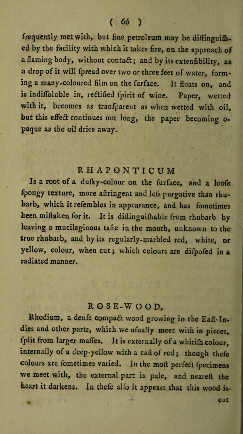 frequently met with, but fine petroleum may be diflingulfh- ed by the facility with which it takes fire, on the approach of a flaming body, without contadl; and by its extenfibility, as a drop of it will fpread over two or three feet of water, form¬ ing a many-coloured film on the furface. It floats on, and is indiiToluble in, reftified fpirit of wine. Paper, wetted with it, becomes as tranfparent as when wetted with oil, but this effed continues not long, the paper becoming o^ paque as the oil dries away.. RHAPONTICUM Is a root of a dufky-colour on the furface, and a loofe fpongy texture, more aftringent and lefs purgative than rhu¬ barb, which it refembles in appearance, and has fometimes been miflaken for it. It is diftinguifhable from rhubarb by leaving a mucilaginous tafte in the mouth, unknown to the true rhubarb, and by its regularly-marbled red, white, or i yellow, colour, when cut j which colours are difpofed in a radiated manner. R O S E-W O O D, Rhodium, a denfe compad wood growing in the Eafl-In- dies and other parts, which we ufually meet with in pieces, fplit from larger mafles. It is externally of a whitilh colour, internally of a deep-yellow with a call of red; though thefe colours are fometimes varied. In the moft perfed fpecimens we meet with, the external part is pale, and neareft the heart it darkens. In thefc alfo it appears that this wood is- cut