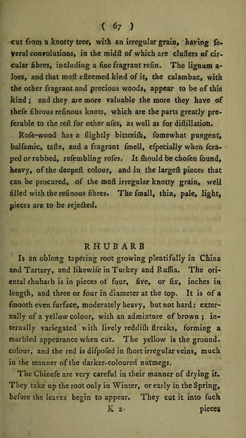 cut from a knotty tree; with an irregular grain, having fe- veral convolutions, in the mid ft of which are clufters of cir¬ cular fibres, including a fine fragrant refin. The lignum a- loes, and that moft efteemed kind of it, the calambac, with the other fragrant and precious woods, appear to be of this kind; and they are more valuable the more they have of thefe fibrous refinous knots, which are the parts greatly pre¬ ferable to the reft for other ufes, as well as for diftillatioH. Rofe-wood has a llightly bitterifli, fomewhat pungent, balfamic, tafte, and a fragrant fmell, efpecially when fcra- ped or rubbed, refembling rofes. It ftiould be chofen found, heavy, of the deepeft colour, and in the largeft pieces that can be procured, of the moft irregular knotty grain, well filled with the refinous fibres. Thefmall, thin, pale, light, pieces are to be rejeded. RHUBARB Is an oblong tapering root growing plentifully in China and Tartary, and likewife in Turkey and Ruflia. The ori- ,ental rhubarb is in pieces of four, five, or fix, inches in length, and three or four in diameter at the top. It is of a fmooth even furface, moderately heavy, but not hard: exter¬ nally of a yellow colour, with an admixture of brown ; in¬ ternally variegated with lively reddifii ftreaks, forming a marbled appearance when cut. The yellow is the ground¬ colour, and the red is difpofed in ftiort irregular veins, much in the manner of the darker-coloured nutmegs. The Cbinefe are very careful in their manner of drying It. They take up the root only in Winter, or early in the Spring, before the leaves begin to appear. They cut it into fuch K 2 * pieces