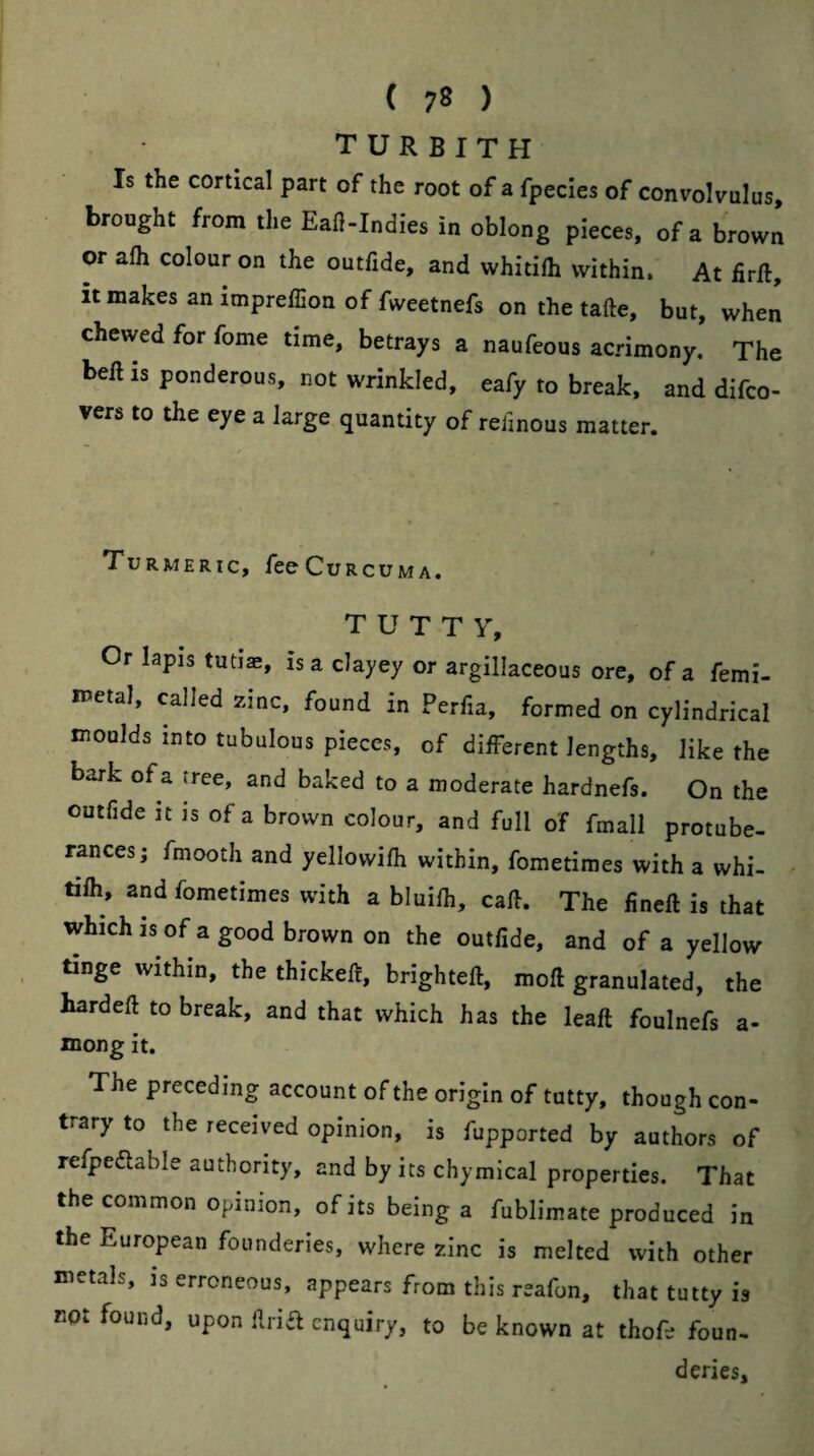 T U R B I T H Is the cortical part of the root of a fpecies of convolvulus, brought from the Eafl-Indies in oblong pieces, of a brown or alh colour on the outfide, and whitifh within. At firft, it makes an impreffion of fweetnefs on the take, but, when chewed for fome time, betrays a naufeous acrimony. The bell is ponderous, not wrinkled, eafy to break, and difco- vers to the eye a large quantity of telinous matter. Turmeric, fee Curcu M A. T U T T y. Or lapis tutiae, is a clayey or argillaceous ore, of a femi- iwetal, called zinc, found in Perfia, formed on cylindrical moulds into tubulous pieces, of different lengths, like the bark of a tree, and baked to a moderate hardnefs. On the outfide it is of a brown colour, and full of fmall protube¬ rances; fmooth and yellowifh within, fometimes with a whi¬ tifh, and fometimes with a bluifh, call. The fineft is that which IS of a good brown on the outfide, and of a yellow tinge within, the thickeft, brighteft, moft granulated, the bardeft to break, and that which has the leaft foulnefs a- mong it. The preceding account of the origin of tutty, though con¬ trary to the received opinion, is fupported by anthers of refpeflable authority, and by its chymical properties. That the common opinion, of its being a fublimate produced in the European founderies, where zinc is melted with other metals, is erroneous, appears from this reafon, that tutty is not found, upon iiria enquiry, to be known at thofe foun. deries.