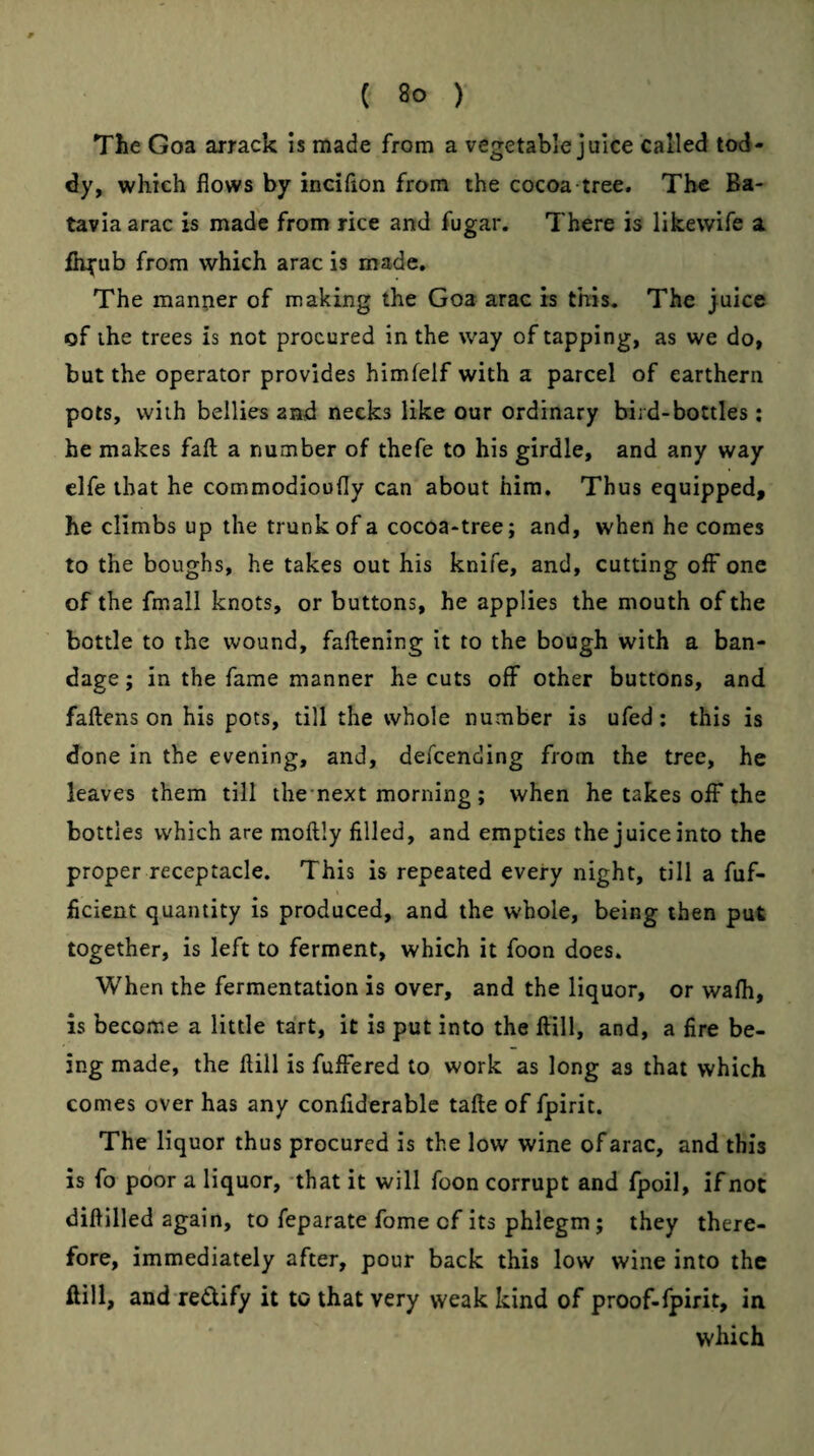The Goa arrack is made from a vegetable juice called tod¬ dy, which flows by inciflon from the cocoa tree. The Ba¬ tavia arac is made from rice and fugar. There is likewife a fii^ub from which arac is made. The mantier of making the Goa arac is this. The juice of the trees is not procured in the way of tapping, as we do, but the operator provides himfelf with a parcel of earthern pots, with bellies and necks like our ordinary bird-bottles ; he makes fall a number of thefe to his girdle, and any way elfe that he commodioofly can about him. Thus equipped, he climbs up the trunk of a cocoa-tree; and, when he comes to the boughs, he takes out his knife, and, cutting off one of the fmall knots, or buttons, he applies the mouth of the bottle to the wound, faftening it to the bough with a ban¬ dage ; in the fame manner he cuts off other buttons, and fallens on his pots, till the whole number is ufed: this is done in the evening, and, defcending from the tree, he leaves them till thcnext morning ; when he takes off the bottles which are moftly filled, and empties the juice into the proper receptacle. This is repeated every night, till a fuf- ficient quantity is produced, and the whole, being then put together, is left to ferment, which it foon does. When the fermentation is over, and the liquor, or wafli, is become a little tart, it is put into the ftill, and, a fire be¬ ing made, the ftill is fulFered to work as long as that which comes over has any confiderablc tafte of fpirit. The liquor thus procured is the low wine of arac, and this is fo poor a liquor, -that it will foon corrupt and fpoil, if not diflilled again, to feparate fome of its phlegm ; they there¬ fore, immediately after, pour back this low wine into the ftill, and redify it to that very weak kind of proof-fpirit, in which