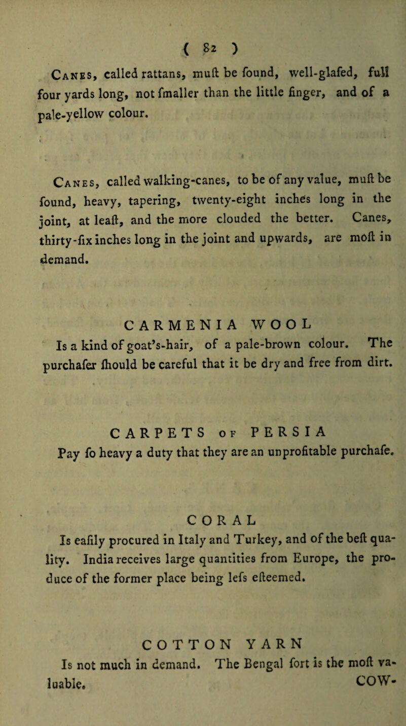 Canes, called rattans, muft be found, welUglafed, full four yards long, not fmaller than the little finger, and of a pale-yellow colour. Canes, called walking-canes, to be of any value, muft be found, heavy, tapering, twenty-eight inches long in the joint, at leaft, and the more clouded the better. Canes, thirty-fix inches long in the joint and upwards, are moft in demand. CARMENIA WOOL Is a kind of goat’s-hair, of a pale-brown colour. The purchafer Ihould be careful that it be dry and free from dirt. CARPETS OF PERSIA Pay fo heavy a duty that they are an unprofitable purchafe. CORAL Is eafily procured in Italy and Turkey, and of the beft qua¬ lity. India receives large quantities from Europe, the pro¬ duce of the former place being lefs efteemed. COTTON YARN Is not much in demand. The Bengal fort is the moft va¬ luable. COW-