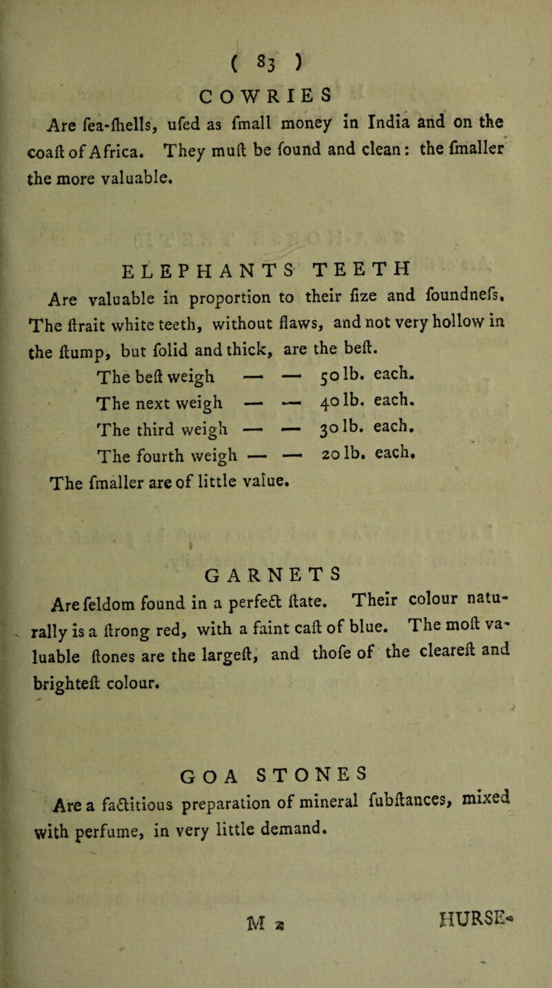 COWRIES Are fea-ftiells, ufed as fmall money In India and on the * coaft of Africa. They mull be found and clean: the fmaller the more valuable. ELEPHANTS TEETH Are valuable in proportion to their fize and foundnefs. The ftrait white teeth, without flaws, and not very hollow in the flump, but folid and thick, are the beft. The beft weigh — — 50 lb. each. The next weigh — — 40 lb. each. The third weigh — — 30 lb. each. The fourth weigh — — 20 lb. each. The fmaller are of little value. GARNETS Arefeldom found in a perfedl flate. Their colour natu¬ rally is a flrong red, with a faint call of blue. The moll va¬ luable ftones are the largeft,' and thofe of the clearefl and brightefl colour. GOA STONES Are a factitious preparation of mineral fubflances, mixed with perfume, in very little demand. M s HURSE-