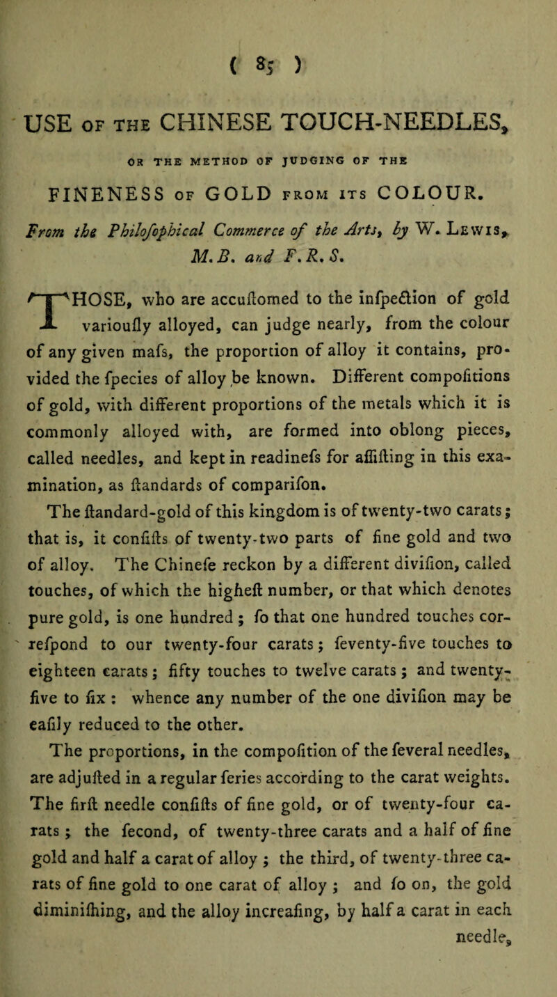 USE OF THE CHINESE TOUCH-NEEDLES, OR THE METHOD OF JUDGING OF THE FINENESS OF GOLD from its COLOUR. From thi Philofophical Commerce of the Arts^ ^W.Lewis^ B, and F\ R, S HOSE, who are accuftomed to the infpe£lion of gold A varioufly alloyed, can judge nearly, from the colour of any given mafs, the proportion of alloy it contains, pro¬ vided the fpecies of alloy be known. Different compofidons of gold, with different proportions of the metals which it is commonly alloyed with, are formed into oblong pieces, called needles, and kept in readinefs for aflifling in this exa¬ mination, as flandards of comparifon. The ftandard-gold of this kingdom is of twenty-two carats; that is, it confifts of twenty-two parts of fine gold and two of alloy. The Chinefe reckon by a different divifion, called touches, of which the higheft number, or that which denotes pure gold, is one hundred ; fo that one hundred touches cor- refpond to our twenty-four carats; feventy-five touches to eighteen carats; fifty touches to twelve carats ; and twenty- five to fix : whence any number of the one divifion may be eafily reduced to the other. The proportions, in the compofitionof the feveral needles, are adjufted in a regular feries according to the carat weights. The firft needle confifts of fine gold, or of twenty-four ca¬ rats ; the fecond, of twenty-three carats and a half of fine gold and half a carat of alloy ; the third, of twenty-three ca¬ rats of fine gold to one carat of alloy ; and fo on, the gold diminifhing, and the alloy increafing, by half a carat in each needle.