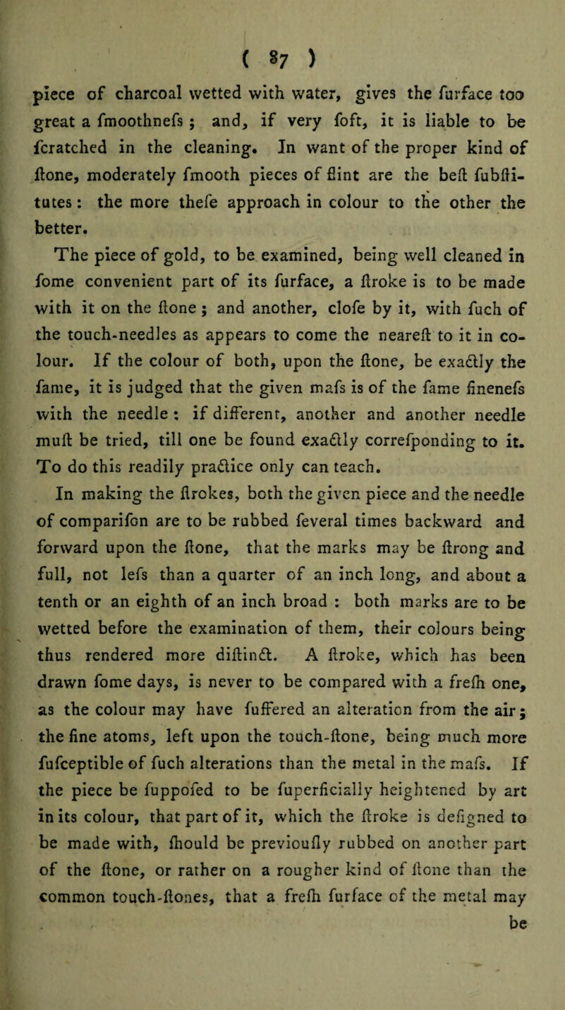 ( *7 ) piece of charcoal wetted with water, gives the furface too great a fmoothnefs; and, if very foft, it is liable to be fcratched in the cleaning. In want of the proper kind of ftone, moderately fmooth pieces of flint are the beft fubfti- tutes: the more thefe approach in colour to the other the better. The piece of gold, to be examined, being well cleaned in fome convenient part of its furface, a ftroke is to be made with it on the flone ; and another, clofe by it, with fuch of the touch-needles as appears to come the neareft to it in co¬ lour. If the colour of both, upon the Hone, be exadlly the fame, it is judged that the given mafs is of the fame finenefs with the needle : if different, another and another needle muft be tried, till one be found exadlly correfponding to it. To do this readily pradlice only can teach. In making the flrokes, both the given piece and the needle of comparifcn are to be rubbed feveral times backward and forward upon the Hone, that the marks may be Hrong and full, not lefs than a quarter of an inch long, and about a tenth or an eighth of an inch broad : both marks are to be wetted before the examination of them, their colours being thus rendered more diftindl. A ftroke, which has been drawn fome days, is never to be compared with a frelh one, as the colour may have fuffered an alteration from the air; the fine atoms, left upon the touch-ftone, being much more fufceptible of fuch alterations than the metal in the mafs. If the piece be fuppofed to be fuperficially heightened by art in its colour, that part of it, which the flroke is defigned to be made with, fhould be previoufly rubbed on another part of the flone, or rather on a rougher kind of Hone than the common touch-Hones, that a frefh furface of the metal may be