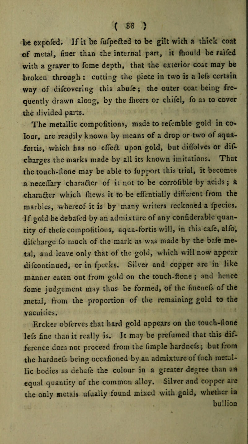 be expofed. If it be rufpefted to be gilt with a thick coat of metal, finer than the internal part, it fhould be raifed with a graver to fome depth, that the exterior coat may be broken through : cutting the piece in two is a lefs certain way of difcovering this abufe; the outer coat being fre¬ quently drawn along, by the flieers or chifel, fo as to cover the divided parts. The metallic corapolitions, made to refemble gold in co¬ lour, are readily known by means of a drop or two of aqua¬ fortis, which has no efFedl upon gold, but diflblves or dif- charges the marks made by all its known imitations* That the touch-flone may be able to fupport this trial, it becomes a neceffary character of it not to be corrofible by acids; a charadler which fhews it to be eflentially difterent from the marbles, whereof it is by many writers reckoned a fpecies. If gold be debafed by an admixture of any confiderable quan¬ tity of thefe compofitions, aqua-fortis will, in this cafe, alfo, difcharge fo much of the mark as w'as made by the bafe me¬ tal, and leave only that of the gold, which will now appear difcontinued, or in fpecks. Silver and copper are in like manner eaten out from gold on the touch-ftone ; and hence fome judgement may thus be formed, of the finenefs of the metal, from the proportion of the remaining gold to the vacuities, Ercker obferves that hard gold appears on the touch-flone lefs fine than it really is. It may be prefumed that this dif¬ ference does not proceed from the fimple hardnefs; but front the hardnefs being occafioned by an admixture of fuch metal¬ lic bodies as debafe the colour in a greater degree than an equal quantity of the common alloy. Silver and copper are the only metals ufuaiiy found mixed with gold, whether in i bullion I