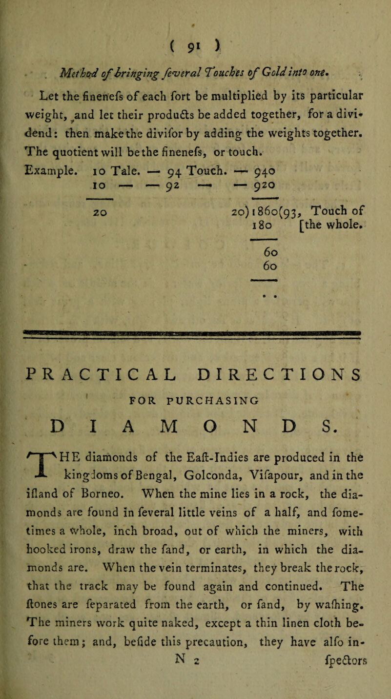 ( 9* ) Methoid of hringing fe<veral f ouches of Gold into one* Let the finenefs of each fort be multiplied by its particular weight, ^and let their produfts be added together, for a divi* dend: then make the divifor by adding the weights together. The quotient will be the finenefs, or touch. Example. lo Tale. — 94 Touch. 940 10 — — 92 — — 920 20 20)1860(93, Touch of 180 [the whole. 60 60 PRACTICAL DIRECTIONS ' FOR PURCHASING DIAMONDS. The diamonds of the Eaft-Indies are produced in the kingdoms of Bengal, Golconda, Vifapour, and in the ifland of Borneo. When the mine lies in a rock, the dia¬ monds are found in feveral little veins of a half, and fome- times a whole, inch broad, out of which the miners, with hooked irons, draw the fand, or earth, in which the dia¬ monds are. When the vein terminates, they break the rock, that the track may be found again and continued. The ftones are feparated from the earth, or fand, by walking. The miners work quite naked, except a thin linen cloth be¬ fore them; and, befide this precaution, they have alfo in- N 2 fpedors