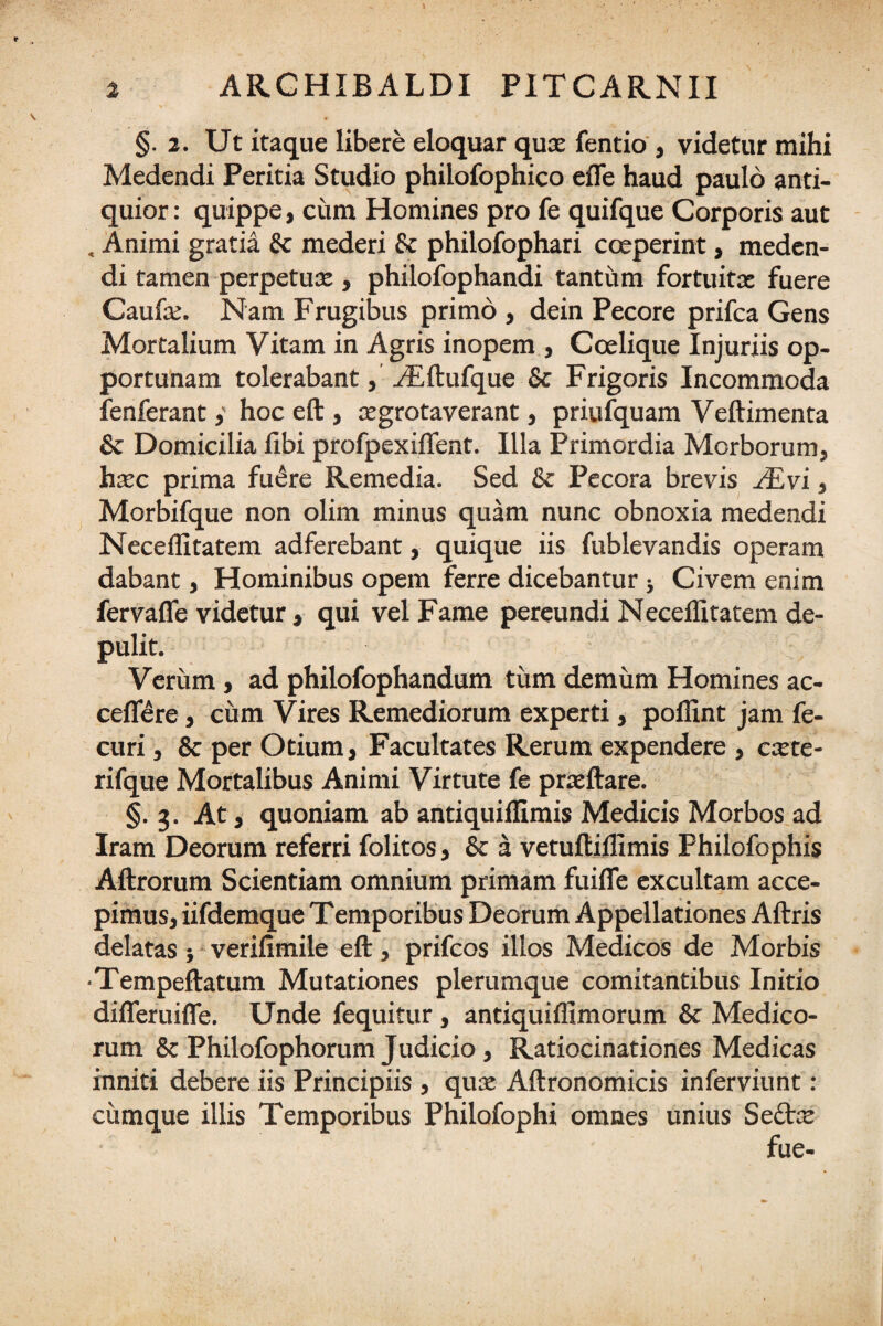 §. 2. Ut itaque libere eloquar quae fentio , videtur mihi Medendi Peritia Studio philofophico effe haud paulo anti¬ quior: quippe, cum Homines pro fe quifque Corporis aut , Animi gratia & mederi & philofophari coeperint, meden¬ di tamen perpetuae , philofophandi tantum fortuita: fuere Caufae. Nam Frugibus primo , dein Pecore prifca Gens Mortalium Vitam in Agris inopem , Coelique Injuriis op¬ portunam tolerabant, /Eftufque & Frigoris Incommoda fenferant,' hoc eft , aegrotaverant, priufquam Veftimenta & Domicilia libi profpexiflent. Illa Primordia Morborum, haec prima fuere Remedia. Sed & Pecora brevis /Evi, Morbifque non olim minus quam nunc obnoxia medendi Neceffitatem adferebant, quique iis fublevandis operam dabant, Hominibus opem ferre dicebantur } Civem enim fervaffe videtur, qui vel Fame pereundi Neceffitatem de¬ pulit. Verum , ad philofophandum tum demum Homines ac¬ cedere , cum Vires Remediorum experti, poffint jam fe- curi, & per Otium, Facultates Rerum expendere , aete- rifque Mortalibus Animi Virtute fe prteftare. §.3. At, quoniam ab antiquiffimis Medicis Morbos ad Iram Deorum referri folitos, & a vetuftiffimis Philofophis Aftrorum Scientiam omnium primam fuiffe excultam acce¬ pimus, iifdemque Temporibus Deorum Appellationes Aftris delatas; verifimile eft, prifcos illos Medicos de Morbis •Tempeftatum Mutationes plerumque comitantibus Initio difleruifle. Unde fequitur, antiquiffimorum & Medico¬ rum & Philofophorum Judicio, Ratiocinationes Medicas inniti debere iis Principiis , quae Aftronomicis inferviunt: cumque illis Temporibus Philofophi omnes unius Seftce fue-