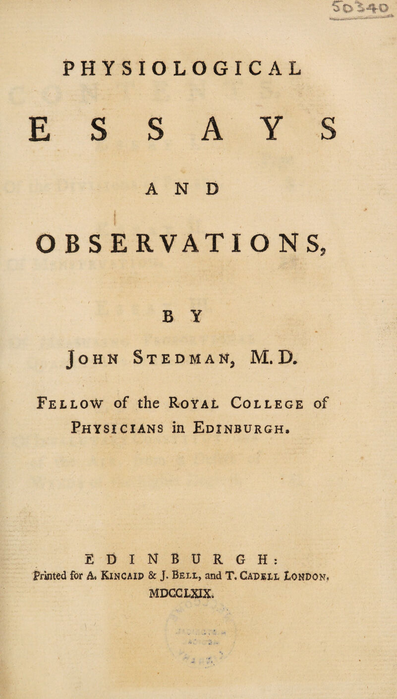 PHYSIOLOGICAL ESSAYS AND OBSERVATIONS, B Y John Stedman, M.D. Fellow of the Royal College of Physicians in Edinburgh, EDINBURGH: Printed for A. Kincaid & J. Beil, and T. Cadeil London. MDCCLXIX.