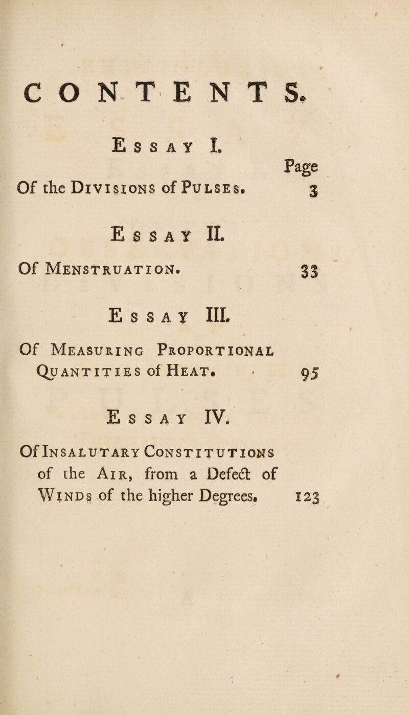 f CONTENTS, Essay I. Of the Divisions of Pulses. Essay II. Of Menstruation. 33 Essay III. Of Measuring Proportional Quantities of Heat. • 95 < Essay IV. Of Insalutary Constitutions of the Air, from a Defeat of Winds of the higher Degrees. 123