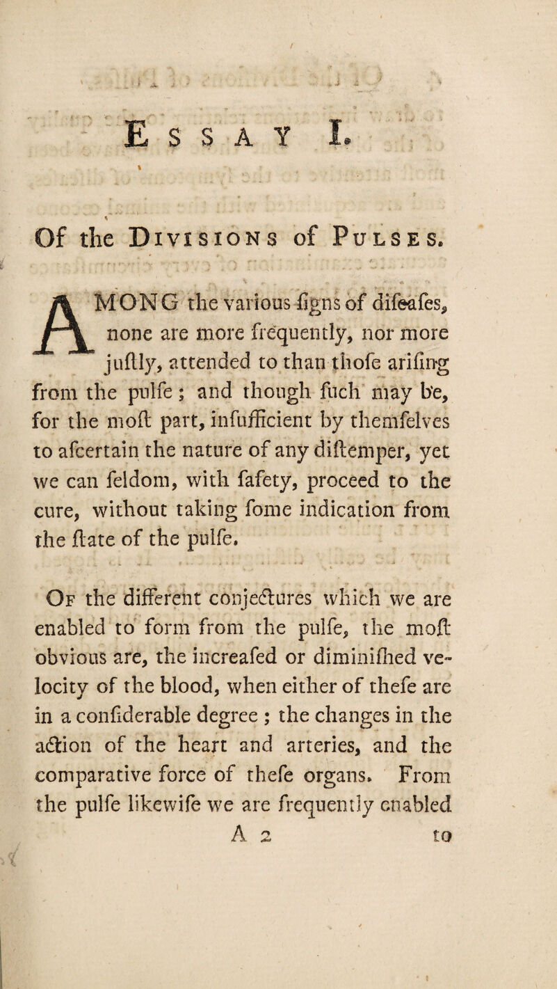 / $ X S S A Y * Of the Divisions of Pulses. , ,T* -S- • - «. • ; *_ _ r\ ^ r « *i « *** AM O N G the various figns of difeafes, none are more frequently, nor more juflly, attended to than thofe arifing from the pulfe; and though fuch may be, for the mod part, infufficient by themfelves to afcertain the nature of any diftemper, yet we can feldom, with fafety, proceed to the cure, without taking fome indication from the date of the pulfe, A, « «. i. » * - - i » r ■ j- \ ■ ' • a i. ■' fa- 1. ' ■ \ \ t • Of the different conjectures which we are enabled to form from the pulfe, the mod obvious are, the increafed or diminifhed ve¬ locity of the blood, when either of thefe are in a confiderable degree ; the changes in the adtion of the heart and arteries, and the comparative force of thefe organs. From the pulfe likewife we are frequently enabled A 2 to