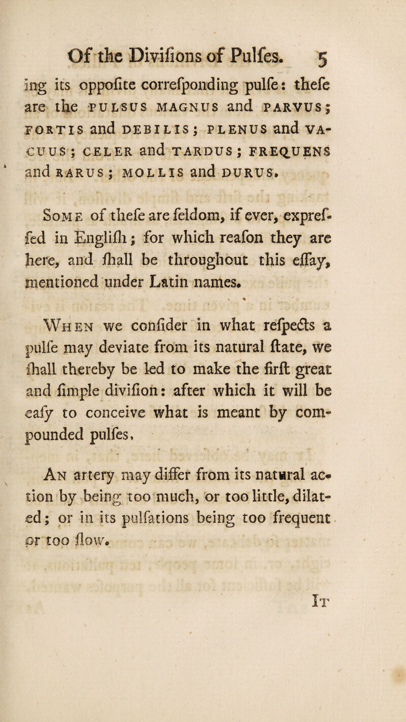 ing its oppofite correfponding pulfe: thefe are the pulsus magnus and parvus; fortis and debilis; plenus and va¬ cuus; celerand tardus;frequens and rarus ; mollis and durus, - > ' ‘ . r Some of thefe are feldom, if ever, expref* fed in Engiifli; for which reafon they are here, and /hall be throughout this eflay, mentioned under Latin names. * When we consider in what relpefls a pulfe may deviate from its natural ftate, we fhall thereby be led to make the firft great and Ample divifion: after which it will be eafy to conceive what is meant by com¬ pounded pulfes, '' - ’ • V • . ... 'r / An artery may differ from its natwral ae« lion by being too much, or too little, dilat¬ ed ; or in its pulfations being too frequent pr too flow. . -