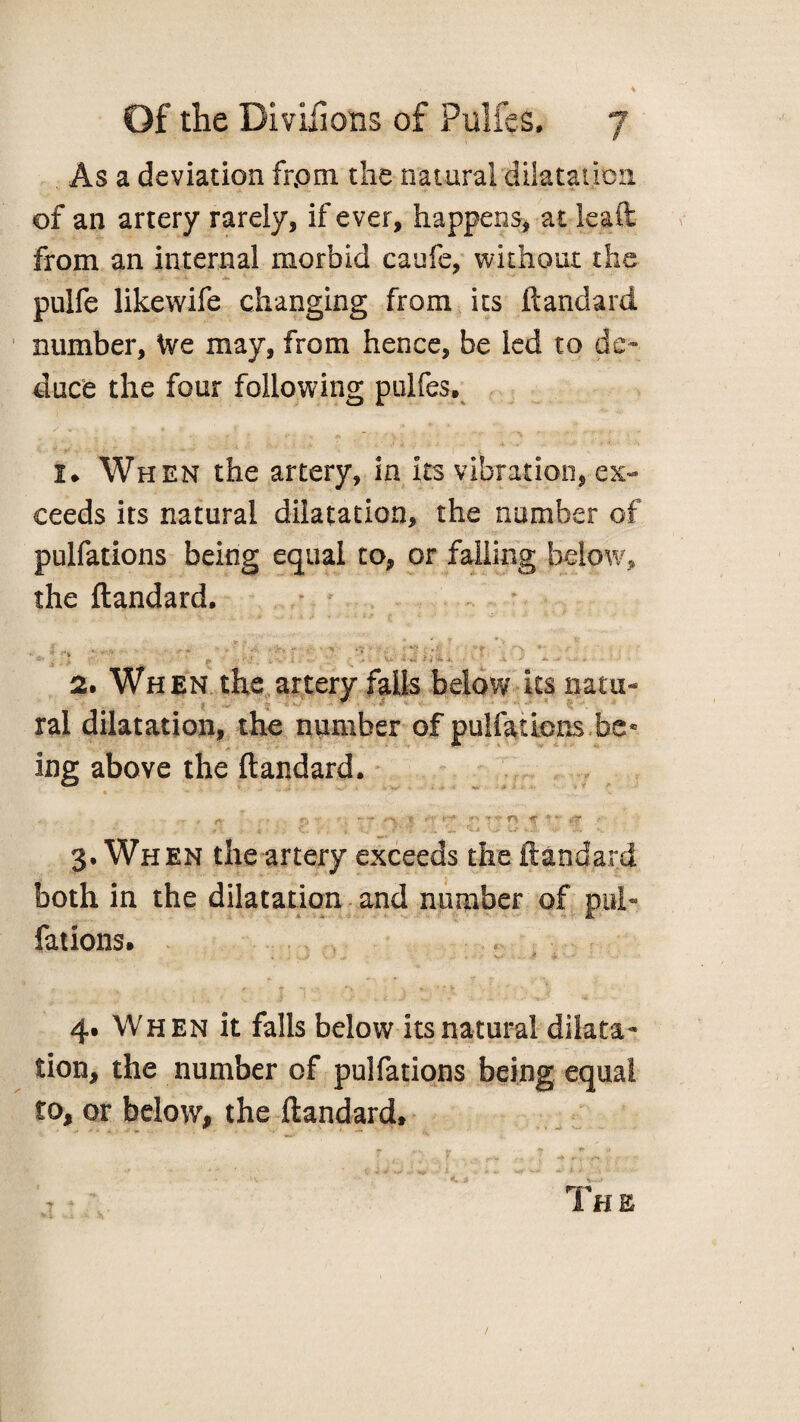 * As a deviation frpm the natural dilatation of an artery rarely, if ever, happens, at leaft from an internal morbid caufe, without the pulfe likewife changing from its ft and a rd number, We may, from hence, be led to de¬ duce the four following pulfes, I, When the artery, in its vibration, ex¬ ceeds its natural dilatation, the number of pulfations being equal to, or falling below, the ftandard. t- * • * y * v *• i v w * > ■’ ‘ A *'>> r • -t. ;%? ' f . 'V *- •S' ^ -k tf-\ ft i'v* i -■ v V «•’** *. ' * ^ > -•* * 2. When the artery falls below its natu¬ ral dilatation, the number of pulfations be• ing above the ftandard. rt- - r. f *-* »' v- n *; '• t\, J . e. -V, .... 3. When the artery exceeds the ftandard both in the dilatation and number of pel- fations. , \ ’ . * ■ V.. . . f i 4. When it falls below its natural dilata¬ tion, the number of pulfations being equal to, or below, the ftandard, ' f -> r , /t* - - • Th e /