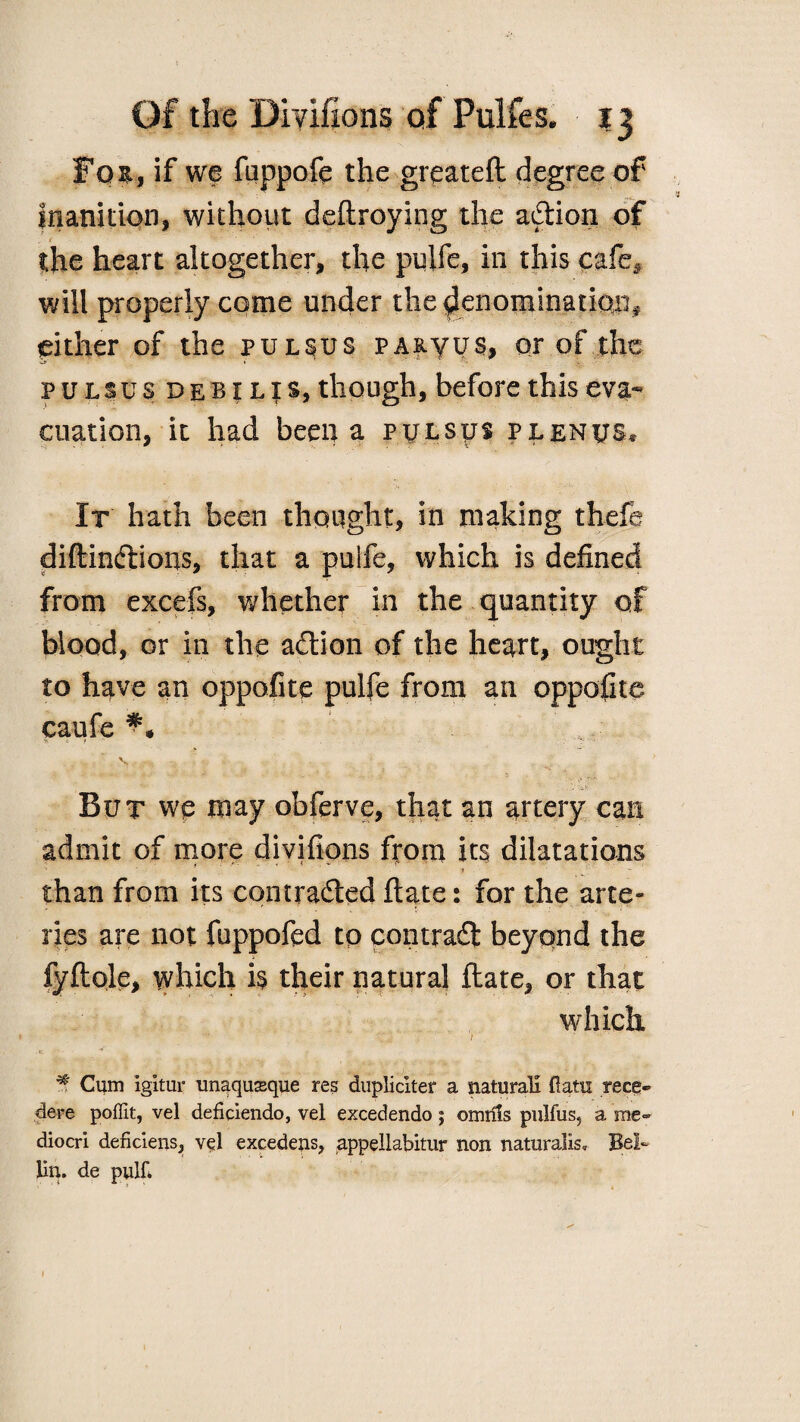 Fot, if we fuppofe the greateft degree of inanition, without deftroying the a&ion of the heart altogether, the pulfe, ill this cafe# will properly come under the denomination* either of the pulsus PA&yus, or of the pulsus debilis, though, before this eva¬ cuation, it had been a pulsus plenus* It hath been thought, in making thefe diftindlious, that a puife, which is defined from excefs, whether in the quantity of blood, or in the action of the heart, ought to have an oppofite pulfe from an oppofite caufe V. e. f -* V But we may obferve, that an artery can admit of more divifions from its dilatations 1 • •*- r ' ‘ ' __ than from its contra&ed ftate: for the arte¬ ries are not fuppofed tp contract beyond the fyftole, which is their natural ftate, or that which ^ Cum igitur unaquasque res dupliciter a natural! ft am rece- dere poffit, vel deficiendo, vel excedendo ; omrfls pulfus? a me- diocri deficlens, vel excedens, appellabitur non naturalis, Bei¬ lin. de pulft 1