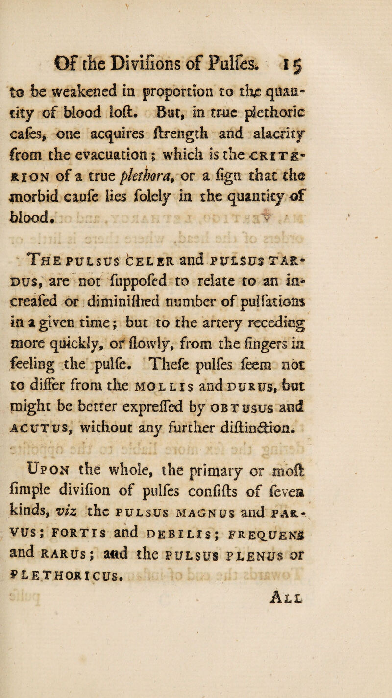 to be weakened in proportion to the quan¬ tity of blood loft* But, in true plethoric cafe, one acquires ftrength and alacrity from the evacuation ; which is the crite¬ rion of a true plethora, or a fign chat die morbid caufe lies folely in the quantity of blood* v The pulsus celer and pulsus tar* dus, are not fuppofed to relate to an in* creafed or diminiflied number of puifariolss in a given time; but to the artery receding more quickly, or flowiy, from the fingers in feeling the pulfe* Thefe pulfes feem not to differ from the mollis and due us, but might be better exprefled by obtusus and ACUTU3, without any further diftinddon. Upon the whole, the primary or tnoft Ample divifion of pulfes eonfifts of fevea kinds, viz the pulsus magnus and par- i'. - '• * - •*. vus; FORTis and debilis; frequens and rarus; aud the pulsus plenus or PLETHORICUS. All