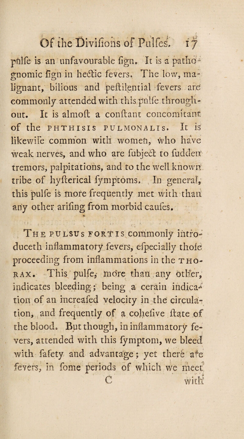 pnlfe is an unfavourable fign. It is a patho¬ gnomic fign in hedtic fevers* The low, ma¬ lignant, bilious and peftilential fevers are commonly attended with this piilfe through« out. It is almoft a conftant concomitant: of the PHTHISIS PULMONALIS. It is likewife common with women, who have weak nerves, and who are fubjedt to fuddett tremors, palpitations, and to the well known tribe of hyfterical fymptoms. In general, this pulfe is more frequently met with than any other arifing from morbid caufes. * ■ V The pulsus fortis commonly intro*’ duceth inflammatory fevers, efpecially thole proceeding from inflammations in the tho¬ rax. This pulfe,' more than any other, indicates bleeding; being a cerain indica¬ tion of an increafed velocity in the circula¬ tion, and frequently of a cohefive fhate of the blood. But though, in inflammatory fe¬ vers, attended with this fymptom, we bleed with fafety and advantage; yet there afe fevers, in fome periods of which we meet C with