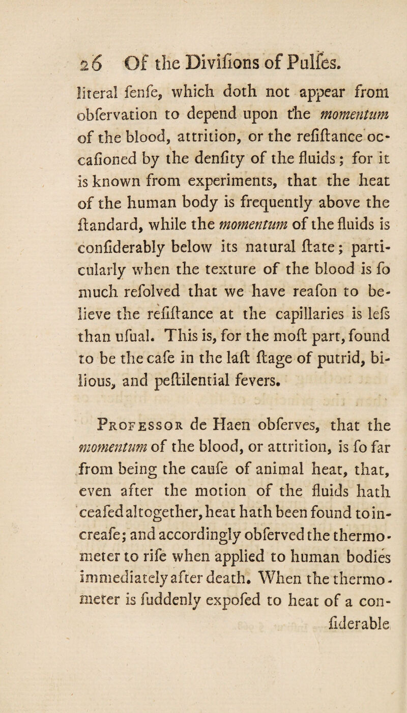 literal fenfe, which doth not appear from obfervation to depend upon the momentum of the blood, attrition, or the refiftance oc- cafioned by the denfity of the fluids; for it is known from experiments, that the heat of the human body is frequently above the ftandard, while the momentum of the fluids is eonfiderably below its natural flate; parti¬ cularly when the texture of the blood is fo much refolved that we have reafon to be¬ lieve the refiftance at the capillaries is lefs than ufual. This is, for the moll part, found to be the cafe in the laft llage of putrid, bi¬ lious, and peftilential fevers. Professor de Haen obferves, that the momentum of the blood, or attrition, is fo far from being the caufe of animal heat, that, even after the motion of the fluids hath ceafed altogether, heat hath been found toin- creafe; and accordingly obferved the thermo¬ meter to rife when applied to human bodies immediately after death. When the thermo¬ meter is fuddenly expofed to heat of a con- Iklerable