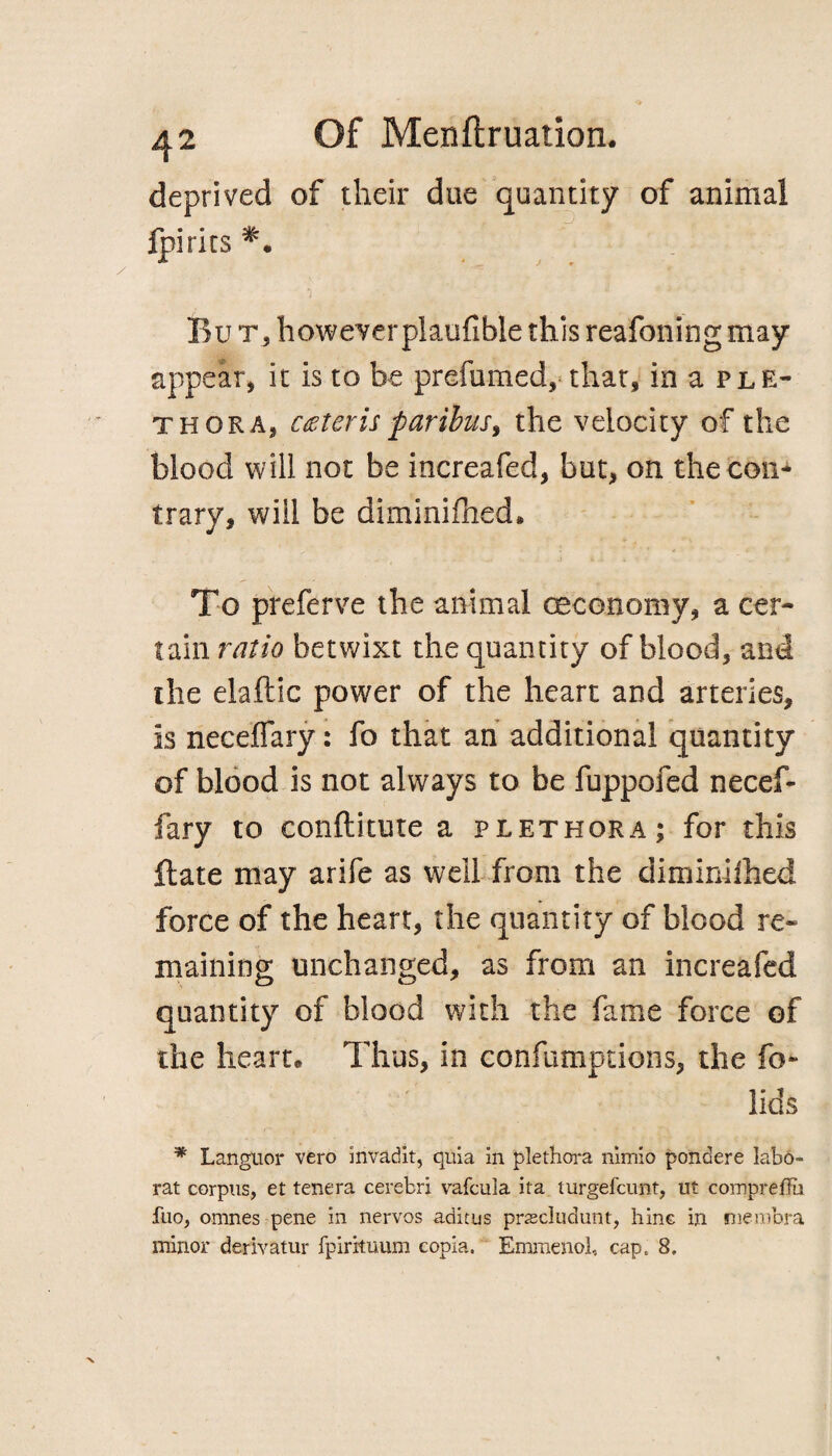 deprived of their due quantity of animal fpirits *• Bur, howeverplaufible this reafoning may appear, it is to be prefumed, that, in a ple¬ thora, ceteris paribus, the velocity of the blood will not be increafed, but, on the con* trary, will be diminiftied* To preferve the animal ceconomy, a cer¬ tain ratio betwixt the quantity of blood, and the elaftic power of the heart and arteries, is neceffary: fo that an additional quantity of blood is not always to be fuppofed necef¬ fary to conftitute a plethora; for this flate may arife as well from the diminilhed force of the heart, the quantity of blood re¬ maining unchanged, as from an increafed quantity of blood with the fame force of the heart® Thus, in confumptions, the fo- lids * Languor vero invadit, quia in plethora nimio pondere labd- rat corpus, et tenera cerebri vafcula ita turgefcunt, tit compreffii fuo, omnes pene in nervos aditus prascludunt, hinc in membra minor derivatur fpirituum eopia. Emmenol, cap, 8.