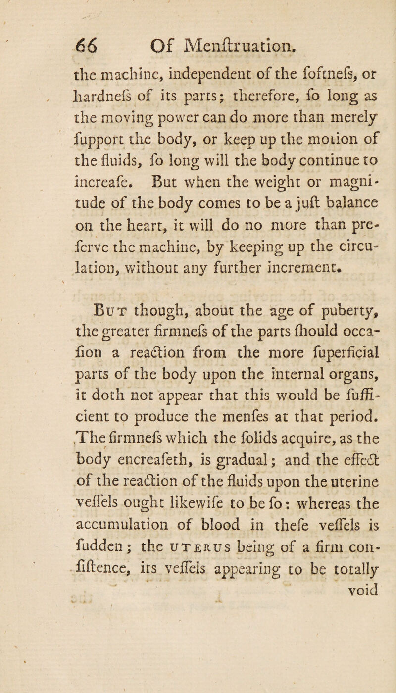 the machine, independent of the foftnefs, or hardnefs of its parts; therefore, fo long as the moving power can do more than merely fupport the body, or keep up the motion of the fluids, fo long will the body continue to increafe. But when the weight or magni¬ tude of the body comes to be a juft balance on the heart, it will do no more than pre- ' \ ' • ferve the machine, by keeping up the circu¬ lation, without any further increment. But though, about the age of puberty, the greater firmnefs of the parts fhould occa- fion a readtion from the more fuperficial parts of the body upon the internal organs, it doth not appear that this would be fuffi- dent to produce the menfes at that period. The firmnefs which the folids acquire, as the body encreafeth, is gradual; and the efFedt of the readtion of the fluids upon the uterine veflels ought likewife to be fo: whereas the accumulation of blood in thefe veflels is fudden; the uterus being of a firm con¬ fidence, its veflels appearing to be totally void