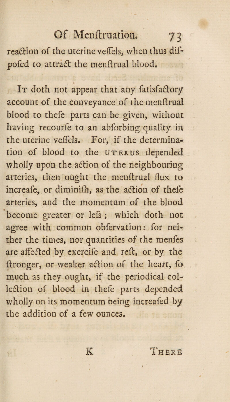 reaction of the uterine veffels, when thus dif* pofed to attract the menftrual blood. It doth not appear that any fatisfa&ory account of the conveyance of the menftrual blood to thefe parts can be given, without having recourfe to an ahforbing quality in the uterine veffels. For, if the determina¬ tion of blood to the uterus depended wholly upon the action of the neighbouring arteries, then ought the menftrual flux to increafe, or diminifh, as the aCtion of thefe arteries, and the momentum of the blood become greater or lefs; which doth not agree with common obfervation: for nei» ther the times, nor quantities of the menfes are affeCted by cxercife and reft, or by the ftronger, or weaker action of the heart, fo much as they ought, if the periodical col¬ lection of blood in thefe parts depended wholly on its momentum being increafed by the addition of a few ounces. K There