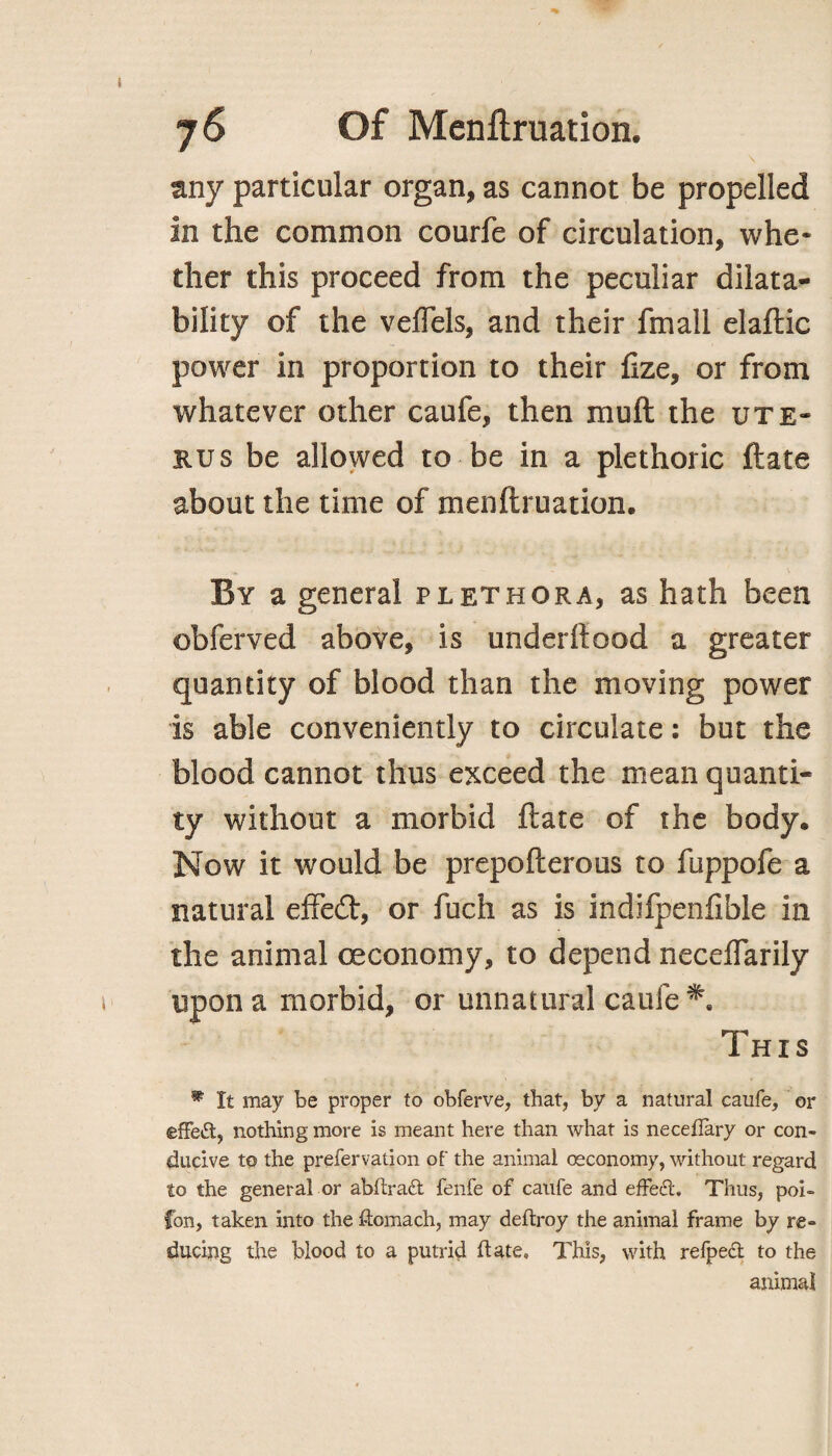 any particular organ, as cannot be propelled In the common courfe of circulation, whe¬ ther this proceed from the peculiar disa¬ bility of the veffels, and their fmall elaftic power in proportion to their fize, or from whatever other caufe, then molt the ute¬ rus be allowed to be in a plethoric ftate about the time of menftruation. By a general plethora, as hath been obferved above, is underftood a greater quantity of blood than the moving power is able conveniently to circulate: but the blood cannot thus exceed the mean quanti¬ ty without a morbid ftate of the body. Now it would be prepofterous to fuppofe a natural effedt, or fuch as is indifpenfible in the animal oeconomy, to depend neceflarily upon a morbid, or unnatural caufe Th i s * It may be proper to obferve, that, by a natural caufe, or effect, nothing more is meant here than what is neceffary or con¬ ducive to the prefervation of the animal oeconomy, without regard to the general or abftradt fenfe of caufe and effect. Thus, poi- fon, taken into the ftomach, may deftroy the animal frame by re¬ ducing the blood to a putrid ftate. This, with refped to the animal