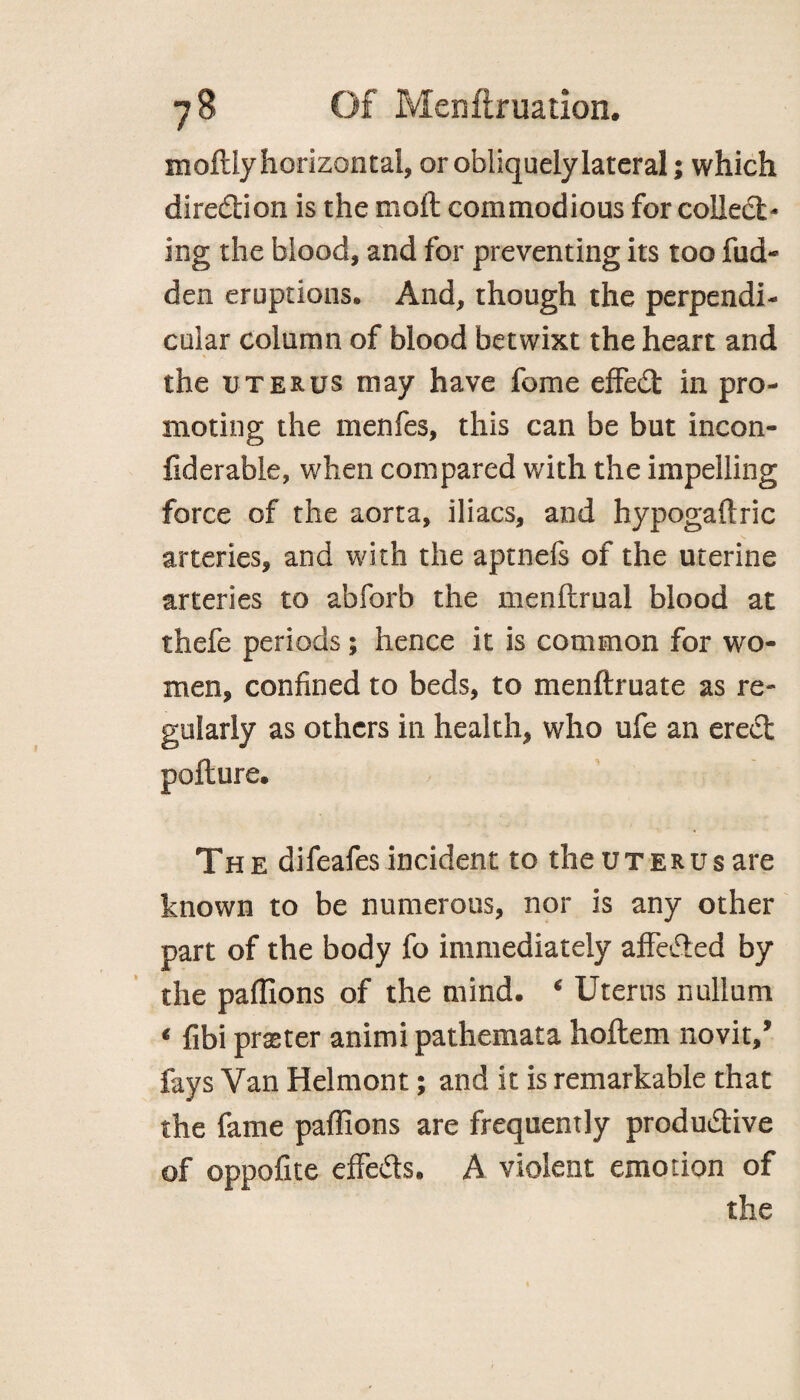 moftiy horizontal, or obliquely lateral; which direction is the molt commodious for collect¬ ing the blood, and for preventing its too hid¬ den eruptions. And, though the perpendi¬ cular column of blood betwixt the heart and the uterus may have feme effedt in pro¬ moting the menfes, this can be but incon- fiderable, when compared with the impelling force of the aorta, iliacs, and hypogaftric arteries, and with the aptnefs of the uterine arteries to ahforb the menftrual blood at thefe periods; hence it is common for wo¬ men, confined to beds, to menftruate as re¬ gularly as others in health, who ufe an ereCt pofture. The difeafes incident to the uterus are known to be numerous, nor is any other part of the body fo immediately affeCted by the paffions of the mind. ‘ Uterus nullum * fibi praster animi pathemata hoftem novit/ fays Van Helmont; and it is remarkable that the fame paffions are frequently productive of oppofite effects. A violent emotion of the