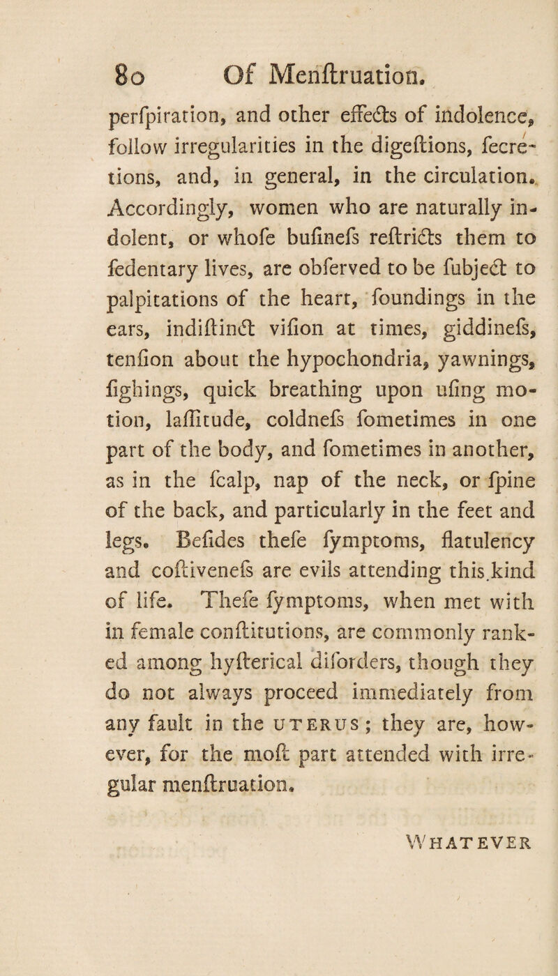 perfpiration, and other efFedls of indolence, follow irregularities in the digeftions, fecre- tions, and, in general, in the circulation* Accordingly, women who are naturally in¬ dolent, or whofe bufinefs reftricts them to fedentary lives, are obferved to be fubjed: to palpitations of the heart, foundings in the ears, indiflind: vifion at times, giddinefs, tenfion about the hypochondria, yawnings, fighings, quick breathing upon ufing mo¬ tion, latitude, coldnefs fometimes in one part of the body, and fometimes in another, as in the fcalp, nap of the neck, or fpine of the back, and particularly in the feet and legs* Befides thefe fymptoms, flatulency and coftivenefs are evils attending this.kind of life* Thefe fymptoms, when met with in female conftitutions, are commonly rank¬ ed among hyfterical diforders, though they do not always proceed immediately from any fault in the uterus; they are, how¬ ever, for the moft part attended with irre¬ gular menftruation* Whatever