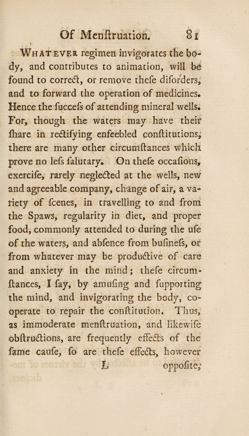 , * ? ... . v.. - • Whatever regimen invigorates the bo¬ dy, and contributes to animation, will be found to correct, or remove thefe diforders, and to forward the operation of medicines® Hence the fuccefs of attending mineral wells. For, though the waters may have their fiiare in re&ifying enfeebled conftitutions* there are many other circumftances which prove no lefs falutary. On thefe occafions, exercife, rarely negleded at the wells, new and agreeable company, change of air, a va¬ riety of fcenes, in travelling to and from the Spaws, regularity in diet, and proper food, commonly attended to during the ufe of the waters, and abfence from bufinefs, or from whatever may be productive of care and anxiety in the mind; thefe circum¬ ftances, I fay, by amufing and fupporting the mind, and invigorating the body, co» operate to repair the conftitution. Thus, as immoderate menftruation, and like wife obftrudtions, are frequently effects of the fame caufe, fo are thefe effedts, however h oppofite;