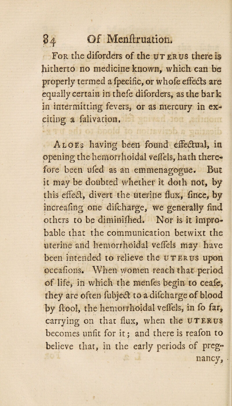 For the diforders of the uterus there Is hitherto no medicine known, which can be properly termed a fpecific, or whofe effects are equally certain in thefe diforders, as the bark In intermitting fevers, or as mercury in ex- citing a falivation. Aloes having been found effectual, in opening the hemorrhoidal veflels, hath there* fore been ufed as an emmenagogue. But it may be doubted whether it doth not, by this effed, divert the uterine flux, fince, by increafing one difcharge, we generally find others to be diminilhed. Nor is it impro¬ bable that the communication betwixt the uterine and hemorrhoidal veflels may have P 1 ‘i been intended to relieve the uterus upon occafiGiis. When women reach that period of life, in which the menfes begin to ceafe, they are often fiibjed to a difcharge of blood by ftool, the hemorrhoidal veflels, in fo far, carrying on that flux, when the uterus becomes unfit for it; and there is reafon to believe that, in the early periods of preg« nancy, •